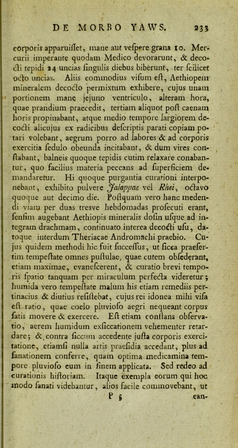 corporis apparuillet, mane aut vefp^re grana 10. Mer- curii imperante quodam Medico devorarunt, & deco- ndi tepidi 24 uncias lingulis diebus biberunt, ter fcilicet oido uncias. Aliis commodius vifum ed, Aethiopem mineralem decodlo permixtum exhibere, cujus unam portionem mane jejuno ventriculo, alteram hora, quae prandium praecedit, tertiam aliquot pod caenam horis propinabant, atque medio tempore largiorem de- codli alicujus ex radicibus defcriptis parati copiam po- tari volebant, aegrum porro ad labores & ad corporis exercitia fedulo obeunda incitabant, & dum vires con- flabant, balneis quoque tepidis cutim relaxare conaban- tur, quo facilius materia peccans ad fuperficiem de- mandaretur. Hi quoque purgantia curationi interpo- nebant, exhibito pulvere ^fcilappcie vel Rkei, o<flavo quoque aut decimo die. Podquam vero hanc meden- di viam per duas tresve hebdomadas profecuti erant, fenfim augebant Aethiopis mineralis dofln ufque ad in- tegram drachmam, continuato interea deco<di ufu, da- toque interdum Theriacae Andromachi praebio. Cu- jus quidem methodi hic fuit fucceflus, ut ficca praefer- tim tempeflate omnes pullulae, quae cutem obfed^rant, etiam maximae, evanefcerent, & curatio brevi tempo- ris Ipatio tanquam per miraculum perfeda videretur 3 liumida vero tempedate malum his etiam remediis per- tinacius &: diutius relidebat, cujus rei idonea mihi vifa ed ratio, quae coelo piuviofo aegri nequeant corpus fatis movere & exercere. Ed etiam conltans obferva- tio, aerem humidum exliccationem vehementer retar- dare; contra ficcu.ni accedente juda corporis exerci- tatione, etiamli nulla artis praefidia accedant, plus ad fanationem conferre, quatn optima medicamina tem- pore piuviofo cum in finem applicata. Sed redeo ad curationis hidoriam. Itaque exempla eorum qui hoc modo fanati videbantur, alios facile commovebant, ut