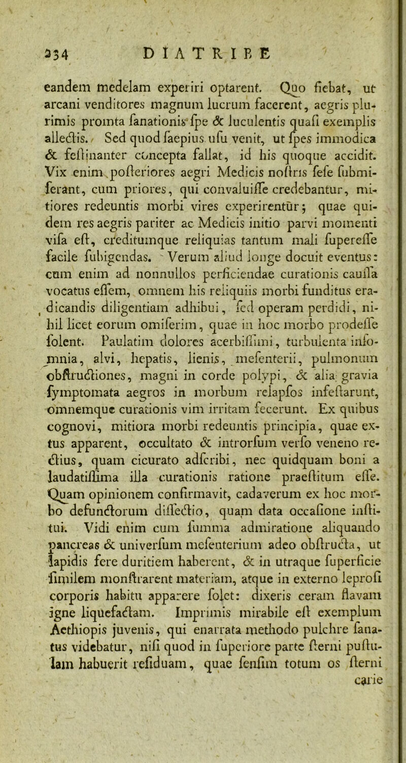 eandem medelam experiri optarent. Quo fiebat, ut arcani venditores magnum lucrum facerent, aegrisplu- rimis promta fanationis fpe <3c luculentis quad exemplis alledis. Sed quod faepius.ufu venit, ut fpes immodica & fcftjnanter concepta fallat, id his quoque accidit. Vix enim pofleriores aegri Medicis nodris fele lubmi- ferant, cum priores, qui convaluiffe credebantur, mi- tiores redeuntis morbi vires experirentur; quae qui- dem res aegris pariter ac Medicis initio parvi momenti vifa ed, creditumque reliquias tantum mali fuperede facile fubigendas. Verum aliud longe docuit eventus: cum enim ad nonnullos perficiendae curationis cauila vocatus ehem, omnem his reliquiis morbi funditus era- dicandis diligentiam adhibui, fcd operam perdidi, ni- hil licet eorum omiferim, quae in hoc morbo prodefle folent. Paulatim dolores acerbiffuni, turbulenta inlo- mnia, alvi, hepatis, lienis, mefenterii, pulmonum obdrudiones, magni in corde polypi, Sc alia gravia fymptomata aegros in morbum relapfos infedarunt, omnemque curationis vim irritam fecerunt. Ex quibus cognovi, mitiora morbi redeuntis principia, quae ex- tus apparent, occultato & introrfum verfo veneno re- dius, quam cicurato adferibi, nec quidquam boni a laudatiflima illa curationis ratione praeditum elie. Quam opinionem confirmavit, cadaverum ex hoc mor- bo defundorum diflfedio, quam data occafione indi- tui. Vidi enim cum fumma admiratione aliquando pancreas & univerfum mefenterium adeo obdruda, ut lapidis fere duritiem haberent, & in utraque fuperficie llmilem monftrarent materiam, atque in externo leprod corporis habitu apparere folet: dixeris ceram flavam igne liquefaedam. Imprimis mirabile ed exemplum Aethiopis juvenis, qui enarrata methodo pulchre lana- tus videbatur, nifl quod in fuperiore parte derui pudu- lam habuerit refiduam, quae fenfiin totum os derui carie