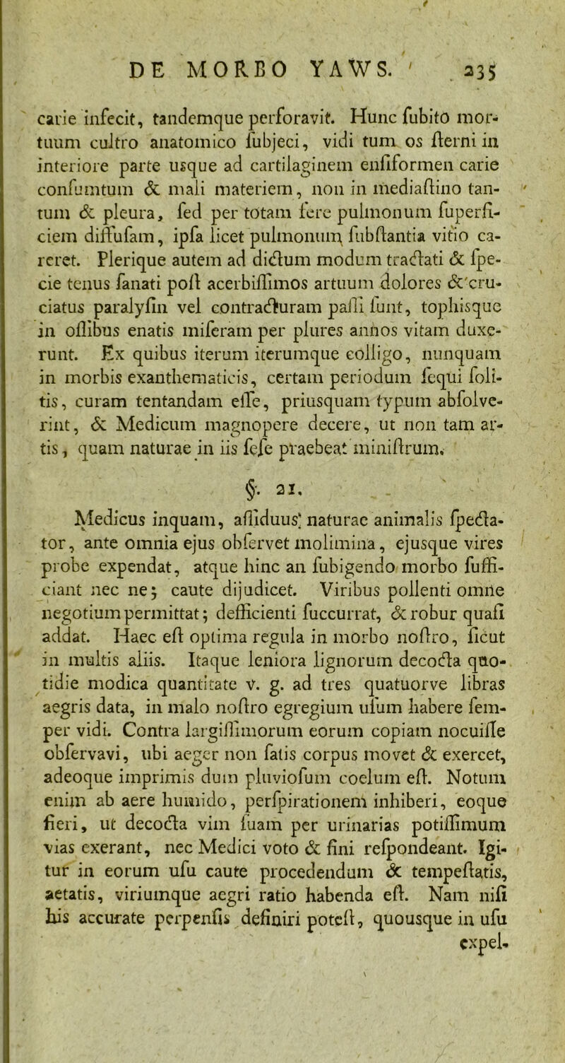 t DE MORBO YAWS. ' 23$ carie infecit, tandemque perforavit. Hunc fubito mor- tuum cultro anatomico lubjeci, vidi tum os fterni in interiore parte usque ad cartilaginem enflformen carie confumtum & mali materiem, non in mediaftino tan- tum & pleura, fed per totam Iere pulmonum fuperfi- ciem dinufam, ipfa licet pulmonum fiibftantia vitio ca- reret. Plerique autem ad didum modum tracflati & lpe- cie tenus fanati poB acerbiflimos artuum dolores &'cru- ciatus paralyfin vel contracturam paili lunt, tophisque in ollibus enatis miferam per plures annos vitam duxe- runt. Ex quibus iterum iterumque colligo, nunquam in morbis exanthematicis, certam periodum iequi foli- tis, curam tentandam eiTe, priusquam typum abfolve- rint, & Medicum magnopere decere, ut non tam ar- tis , quam naturae in iis fefe praebeat miniBruim §. 2U Medicus inquam, affiduus] naturae animalis fpeda- tor, ante omnia ejus obfervet molimina, ejusque vires probe expendat, atque hinc an fubigendo morbo fuffi- ciani nec ne; caute dijudicet. Viribus pollenti omne negotium permittat; defficienti fuccurrat, dc robur quafi addat. Haec efl optima regula in morbo noBro, ilcut in multis aliis. Itaque leniora lignorum decoda quo- tidie modica quantitate v. g. ad tres quatuorve libras aegris data, in malo noBro egregium uiiim habere fem- per vidi. Contra largiilimorum eorum copiam nocuifle obfervavi, ubi aeger non fatis corpus movet & exercet, adeoque imprimis dum pluviofum coelum efl. Notum enim ab aere humido, perfpirationem inhiberi, eoque fieri, ut decoda vim luam per urinarias potiilimum vias exerant, nec Medici voto & fini refpondeant. Igi- tur in eorum ufu caute procedendum dc tempeBatis, aetatis, viriumque aegri ratio habenda eB. Nam nili his accurate perpenfis definiri poteB, quousque in ufu cxpel-