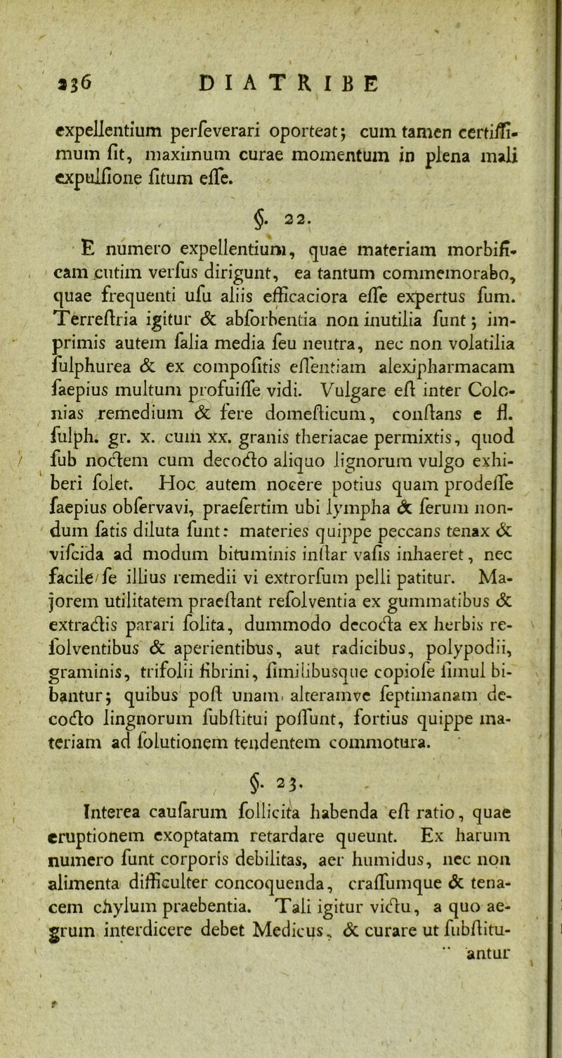 expellentium perfeverari oporteat; cum tamen certiiTi- mum fit, maximum curae momentum in plena mali cxpulfione fitum efife. §. 22. E numero expellentium, quae materiam morbifi- cam cutim verfus dirigunt, ea tantum commemorabo, quae frequenti ufu aliis efficaciora efife expertus fum. Terrefiria igitur & abforbentia non inutilia funt; im- primis autem falia media feu neutra, nec non volatilia fulphurea & ex compofitis efientiam alexipharmacam faepius multum profuifife vidi. Vulgare efi inter Colo- nias remedium & fere domefiicum, confians e fl. fulph. gr. x. cum xx. granis theriacae permixtis, quod fub nodem cum decodo aliquo lignorum vulgo exhi- beri folet. Hoc autem nocere potius quam prodefife faepius obfervavi, praefertim ubi lympha & ferum non- dum fatis diluta funt: materies quippe peccans tenax & vifcida ad modum bituminis in (lar vafis inhaeret, nec facile/fe illius remedii vi extrorfum pelli patitur. Ma- jorem utilitatem praedant refolventia ex gummatibus & extradis parari folita, dummodo dccoda ex herbis re- iolventibus & aperientibus, aut radicibus, polypodii, graminis, trifolii fibrini, fimilibusque copiofe fimul bi- bantur; quibus pofi: unam, alteramve feptimanam de- codo lingnorum fubfiitui pofifunt, fortius quippe ma- teriam ad folutionem tendentem commotura. ’ / §• 23. Interea caufarum follicita habenda efi ratio, quae eruptionem exoptatam retardare queunt. Ex harum numero funt corporis debilitas, aer humidus, nec non alimenta difficulter concoquenda, crafifumque & tena- cem chylum praebentia. Tali igitur vidu, a quo ae- grum interdicere debet Medicus. & curare ut fubfiitu- antur