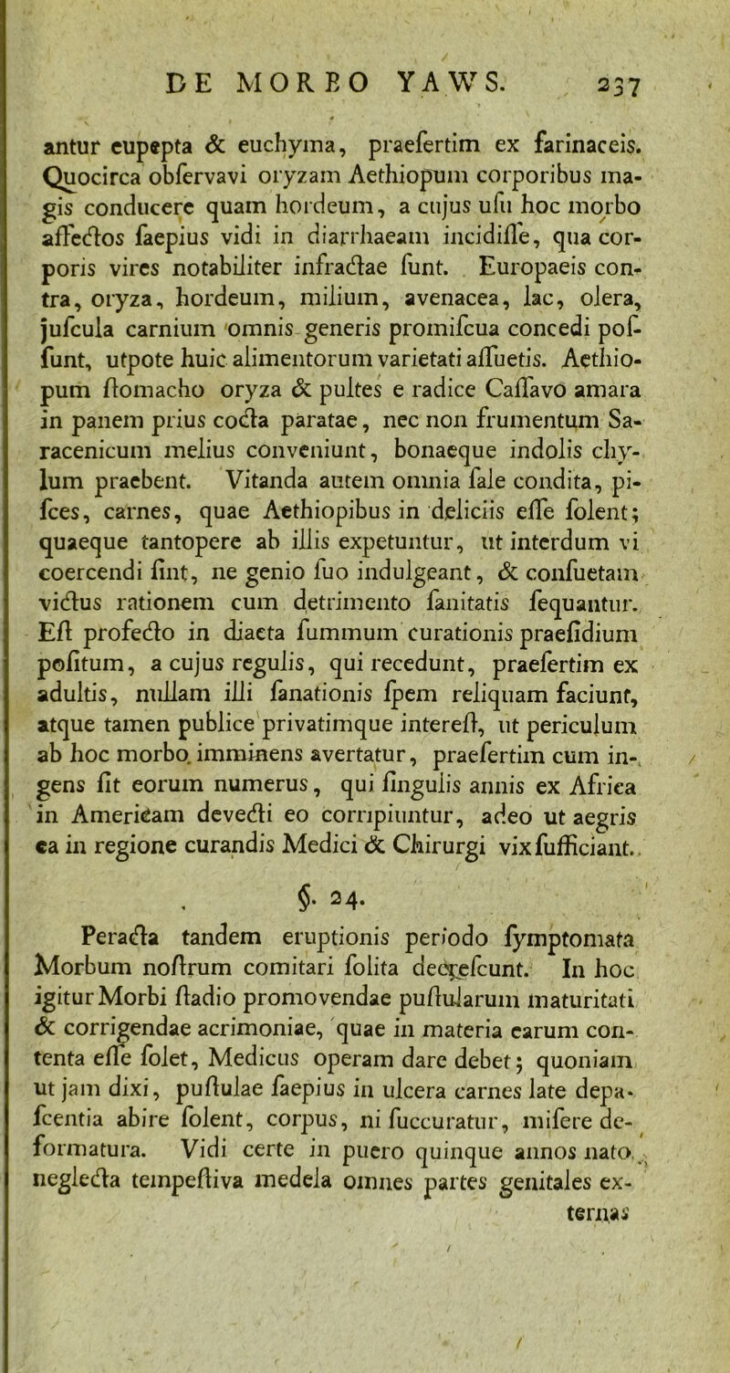 • ■ . 0 antur cupepta & euchyma, praefertim ex farinaceis. Quocirca obfervavi oryzam Aethiopum corporibus ma- gis conducere quam hordeum, a cujus ufu hoc morbo afiedos faepius vidi in diarrhaeam incidilfe, qua cor- poris vires notabiliter infradae funt. Europaeis con- tra, oryza, hordeum, milium, avenacea, lac, olera, jufcuia carnium 'omnis generis promifcua concedi pofi- funt, utpote huic alimentorum varietati alluetis. Aethio- pum Aomacho oryza & pultes e radice Cafiavo amara in panem prius cocta paratae, nec non frumentum Sa- racenicum melius conveniunt, bonaeque indolis chy- lum praebent. Vitanda autem omnia fale condita, pi- fces, carnes, quae Aethiopibus in deliciis elfe folent; quaeque tantopere ab illis expetuntur, ut interdum vi coercendi fint, ne genio luo indulgeant, & confuetam vidus rationem cum detrimento fanitatis fequantur. EA profedo in diaeta fummum curationis praefidium pofitum, a cujus regulis, qui recedunt, praefertim ex adultis, nullam illi lanationis Ipem reliquam faciunt, atque tamen publice privatimque intereA, ut periculum ab hoc morbo imminens avertatur, praefertim cum in-, gens fit eorum numerus, qui lingulis annis ex Africa in Amerkam devedi eo corripiuntur, adeo ut aegris ca in regione curandis Medici & Chirurgi vix fuAiciant.. §. 24. Perada tandem eruptionis periodo fymptomata Morbum noArum comitari folita dee^efeunt. In hoc igitur Morbi Aadio promovendae puAularum maturitati & corrigendae acrimoniae, quae in materia earum con- tenta elfe lolet, Medicus operam dare debet; quoniam ut jam dixi, puAulae faepius in ulcera carnes late depa* fcentia abire folent, corpus, ni fuccuratur, mifere de- formatura. Vidi certe in puero quinque annos nato negleda tempeAiva medela omnes partes genitales ex- terna-