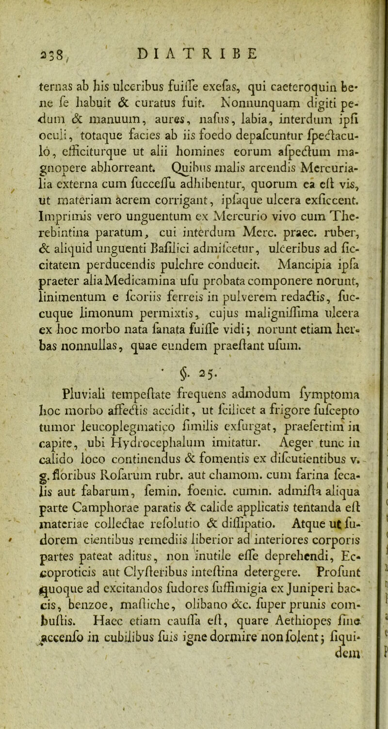 338-, ternas ab his ulceribus fuiiTe exefas, qui caeteroquin be- ne fe habuit & curatus fuit. Nonnunquam digiti pe- <ium & manuum, aures, nafus, labia, interdum ipfi oculi, totaque facies ab iis foedo depafcuntur fpedlacu- lo, efficiturque ut alii homines eorum afpedum ma- gnopere abhorreant. Quibus malis arcendis Mercuria- lia externa cum fuccefTu adhibentur, quorum ea cll vis, ut materiam acrem corrigant, ipiaque ulcera exficcent. Imprimis vero unguentum ex Mercurio vivo cum The- rebintina paratum, cui interdum Mere, praec. ruber, & aliquid unguenti Bafilici admifeetur, ulceribus ad fic- citatem perducendis pulchre conducit. Mancipia ipfa praeter aliaMedicamina ufu probata componere norunt, linimentum e fcoriis ferreis in pulverem redadis, fuc- cuque limonum permixtis, cujus maligniffima ulcera ex hoc morbo nata fanata fuiiTe vidi; norunt etiam her- bas nonnullas, quae eundem praedant ufum. * §• 25. Pluviali tempedate frequens admodum fymptoma hoc morbo affedis accidit, ut iciiicet a frigore fufeepto tumor leucopiegmatiipo dmilis exfurgat, praefertim in capite, ubi Hydrocephalum imitatur. Aeger tunc i 11 calido loco continendus & fomentis ex difeutientibus v. g. floribus Rofarum rubr. aut chamom. cum iarina leca- Jis aut fabarum, femin. foenic. cumin. adinida aliqua parte Camphorae paratis & calide applicatis tentanda ed materiae colledae refolutio & diilipatio. Atque ut fu- dorem cientibus remediis liberior ad interiores corporis partes pateat aditus, non inutile efle deprehendi, Ec- coproticis aut Clyderibus intedina detergere. Profunt quoque ad excitandos fudores fudimigia ex Juniperi bac- cis, benzoe, madiche, clibano &c. fuper prunis com- budis. Haec etiam cauda ed, quare Aethiopes dnt* accenfo in cubilibus fuis igne dormire nonfojent; dqui*