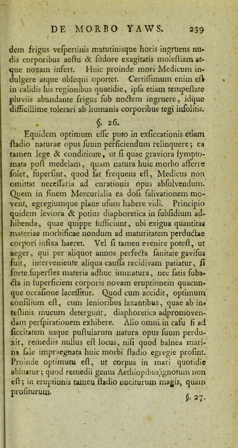 dem frigus vefpcrtinis matutinisque horis ingruens nu- dis corporibus aeflu & fudore exagitatis mole diam at- que noxam infert. Huic proinde mori Medicum in- aulgere atque obfequi oportet. Certiffimum enim eft in calidis his regionibus quotidie, ipla etiam tempeflate pluviis abundante frigus fub nodem ingruere, idque difficillime tolerari ab humanis corporibus tegi infojitis. §. 2 6. Equidem optimum eile puto in exficcationis etiam fladio naturae opus fuuin perliciendum relinquere; ea tamen lege & conditione, ut fi quae graviora fympto- mata pofl medelam, quam natura huic morbo afferre foiet, fuperfint, quod fat frequens efl, Medicus non omittat neceffaria ad curationis opus abfolvendum. Quem in finem Mercurialia ea dofi falivationem mo- vent, egregiumque plane ufum habere vidi. Principio quidem leviora & potius diaphoretica in fubfxdium ad- hibenda, quae quippe fufficiunt, ubi exigua quantitas materiae morbificae nondum ad maturitatem perdudae corpori infixa haeret. Vei fi tamen evenire potefl, ut aeger, qui per aliquot annos perfeda fanitate gavifus fuit, interveniente aliqua cauffii recidivam patiatur, fi forte fuperfles materia adhuc immatura, nec fatis fuba- c°ta in iuperficiem corporis novam eruptionem quacun- que occafione laceffitur. Quod cum accidit, optimum confilium efl, cum lenioribus laxantibus, quae ab in« teflinis mucum detergiint, diaphoretica adpromoven- dam perfpirationem exhibere. Alio omni in cafu fi ad ficcitatem usque pullularum natura opus liium perdu- xit, remediis nullus efl locus, nili quod balnea mari- na file impraegnata huic morbi fladio egregie profint. Proinde optimum efl, ut corpus in mari quotidie abluatur; quod remedii genus Aethiopibusignotum non efl; in eruptionis tamen fiadio nociturum magis, quam prohturum- * <'