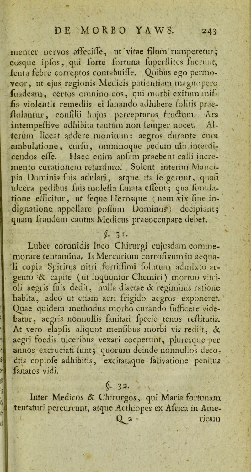 me 11 ter nervos affeciffe, nt vitae filum rumperetur; cosque ipfos, qui forte fortuna fuperllites fuerunt, lenta febre correptos contabuifiTe. Quibus ego permo- veor, ut ejus regionis Medicis patientiam magnopere fuadeam, certos omnino eos, qui morbi exitum mif- fis violentis remediis ei (anpndo adhibere folitis prae- finiantur, confilii hujus percepturos /rudium. Ars intempellive adhibita tantum non lemper nocet. Al- terum liceat addere monitum: aegros durante cura ambulatione, curlu, omninoque pedum ufu interdi- cendos efle. Haec enim an fani praebent calli incre- mento curationem retarduro. Solent interim Manci- pia Dominis fuis adulari, atque ita fe gerunt, quali ulcera pedibus luis mole/la fanata eflent; qua /iniula- tione efficitur, ut leque Herosque (jiam vix fine in- dignatione. ap_pellare polium Dominos’) decipiant; quam fraudem cautus Medicus praeoccupare debet. 3 r- Lubet coronidis loco Chirurgi cujusdam comme- morare tentamina* Is Mercurium corrofivumin aequa- li copia Spiritus nitri fprtiifimi folutum admixto ar- gento l6i capite (ut loquuntur Chemici) mortuo vitri- oli aegris luis dedit, nulla diaetae & regiminis ratione habita, adeo ut etiam aeri frigido aegros exponeret. Quae quidem methodus rnorbo curando lufficeie vide- batur, aegris nonnullis fanitati fpecie tenus refiitutis. At vero elapfis aliquot menfibus morbi vis rediit, & aegri foedis ulceribus vexari coeperunt, pluresque per annos excruciati funt; quorum deinde nonnullos deco- clis copiole adhibitis, excitataque laiivatione penitus fanatos vidi. $• 33. Inter Medicos & Chirurgos, qui Maria fortunam tentaturi percurrunt, atque Aethiopes ex Africa in Ame- Qj* ricam