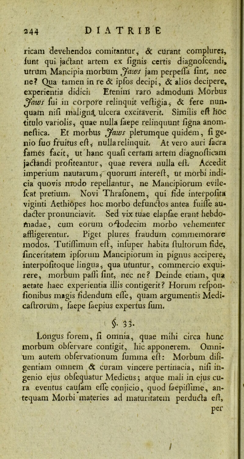ricam devehendos comitantur, & curant complures, lunt qui jadlant artem ex fignis certis diagnofeendi, utriim Mancipia morbum Jaws jam perpelfa fint, nec ne? Qua tamen in re & ipfos decipi, & alios decipere, experientia didici; Etenim raro admodum Morbus ^faWs fui in corpore relinquit velligia, & fere nun- quam nili maiign^ ulcera excitaverit. Similis efl fiOc titulo variolis, quae nulla faepe relinquunt ligna anom- neftica. Et morbus Jaws plerumque quidem, fi ge- nio fuo fruitus eft,- nulla relinquit. At vero auri facra fames facit, ut hanc quali certam artem diagnoftieam jadandi profiteantur, quae revera nulla elh Accedit imperium nautarumf quorum intere/1, ut morbi indi- cia quovis modo repellantur, ne Mancipiorum evile- fcat pretium^ Novi Thrafonem, qui fide intefpolita viginti Aethiopes hoc morbo defunctos antea fuiiTe au- dader pronunciavit. Sed vix tuae elaplae erant hebdo- madae, cum eorum ododecim morbo vehementer affligerentur. Piget plures fraudum commemorare modos. Tutilfimum efl, infuper habita flultorum fide, finceritatem ipforum Mancipiorum in pignus accipere, interpolitoque lingua, qua utuntur, commercio exqui- rere, morbum paffl fint, nec ne? Deinde etiam, qua aetate haec experientia illis contigerit? Horum refpon- fionibus magis fidendum elfe, quam argumentis Medi- ca/Irorum , faepe faepius expertus fum. $• 3 3 • Longus forem, 11 omnia, quae mihi circa hunc morbum obfervare contigit, hic apponerem. Omni- um autem obfervationum fumma efl: Morbum dili- gentiam omnem & curam vincere pertinacia, nili in- genio ejus obfequatur MedicUs; atque mali in ejus cu- ra eventus caufam elfe conjicio, quod faepillime, an- tequam Morbi materies ad maturitatem perduda e/1, per