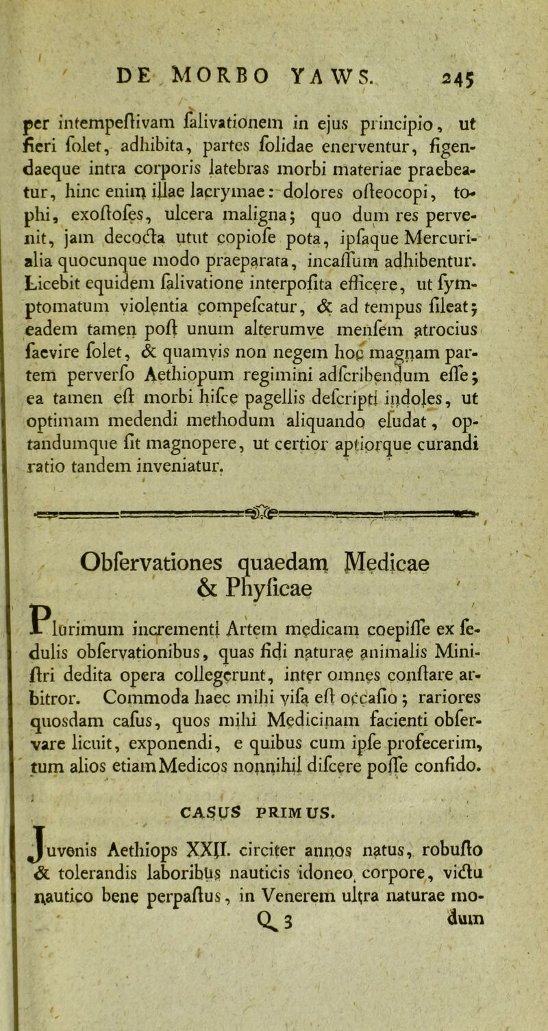 per intempeflivam falivationetn in ejus principio, ut fieri folet, adhibita, partes folidae enerventur, figen- daeque intra corporis latebras morbi materiae praebea- tur, hinc enim illae laprymae: dolores ofleocopi, to- phi, exoflofes, ulcera maligna; quo dum res perve- nit, jam decoda utut copiofe pota, ipfaque Mercuri- alia quocunque modo praeparata, incanum adhibentur. Licebit equidem falivatione interpofita efficere, ut fym- ptomatum violentia compefcatur, & ad tempus fileat 5 eadem tamen pofl unum alterumve menfem atrocius faevire folet, & quamvis non negem hoq magnam par- tem perverfo Aethiopum regimini adfcribenqum effe; ea tamen efl morbi hifce pagellis delcriptl indojes, ut optimam medendi methodum aliquando eludat, op- tandumque fit magnopere, ut certior apliorque curandi ratio tandem inveniatur. —..1 -■ a-aa» T ' i Obfervationes quaedam Medicae & Phyficae Plurimum incrementi Artem medicam coepilfe ex fe- dulis obfervationibus, quas fidi naturae animalis Mini- ftri dedita opera collegerunt, inter omnes conflare ar- bitror. Commoda haec mihi yifa efl occafio ; rariores quosdam cafus, quos mihi Medicinam facienti obfer- vare licuit, exponendi, e quibus cum ipfe profecerim, tum alios etiam Medicos nonnihil difeere poffe confido. CASUS PRIMUS. Juvenis Aethiops XXfl. circiter annos natus, robuflo & tolerandis laboribus nauticis idoneo, corpore, vidu i\autico bene perpaftus, in Venerem ultra naturae mo- Q 3 dum