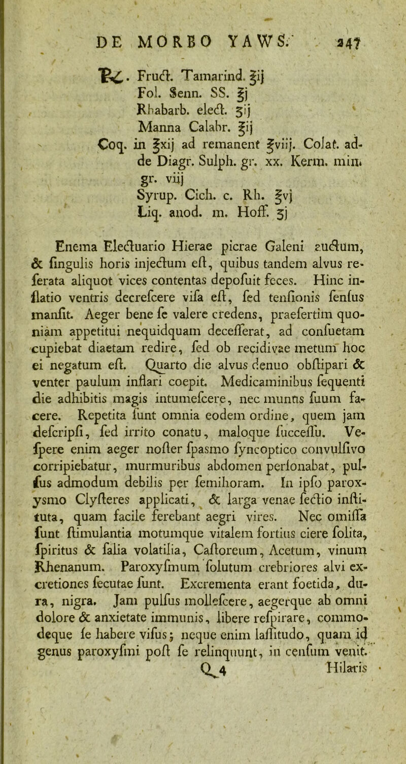 -u. Frutd. Tamarind. gij Fol. Senn. SS. Rbabarb. elecd. ^ij Manna Calabr. £;ij Coq. in ^xij ad remanent fviij. Colat, ad- de Diagr. Sulph. gr. xx. Kerm. min* gr. viij Syrup. Cich. c. Rh. |vj Liq. anod. m. Hoff. 5j Enema Elecduario Hierae picrae Galeni aucAuin, & Angulis horis injectum ed, quibus tandem alvus re- ferata aliquot vices contentas depofuit feces. Hinc in- flatio ventris decrefcere vifa ed, fed tenfionis fenfus manfit. Aeger bene fe valere credens, praefertim quo- niam appetitui nequidquam decelferat, ad confuetam cupiebat diaetam redire, fed ob recidivae metum hoc ei negatum ed. Quarto die alvus denuo obdipari <5c venter paulum inflari coepit Medicaminibus fequenti die adhibitis magis intumefcere, nec munns fuum fa- cere. Repetita lunt omnia eodem ordine, quem jam defcripfi, fed irrito conatu, maloque fucceflu. Ve- fpere enim aeger noder fpasmo fyncoptico convuldvo corripiebatur, murmuribus abdomen perlonabat, pul- fus admodum debilis per femihoram. In ipfo parox- ysmo Clyderes applicati, <5c larga venae fecdio infli- tuta, quam facile ferebant aegri vires. Nec omifla funt Aimulantia motumque vitalem fortius ciere folita, fpiritus & falia volatilia, Cadoreum, Acetum, vinum Rhenanum. Paroxyfmum folutum crebriores alvi ex- cretiones fecutae funt. Excrementa erant foetida, du- ra , nigra. Jam pulfus moilefcere, aegerque ab omni dolore & anxietate immunis, libere refpirare, commo- deque fe habere vifus; neque enim laflltudo, quam icj genus paroxyfmi pod fe relinquunt, in cenfuin venit. Qv4 Hilaris