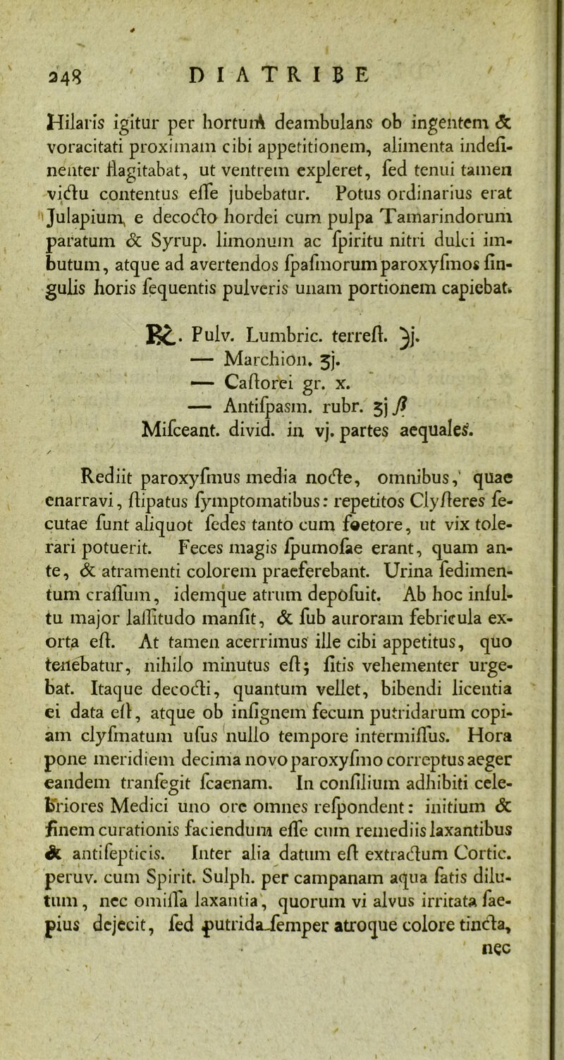 Hilaris igitur per horturA deambulans ob ingentem <5c voracitati proximam cibi appetitionem, alimenta indeA- nenter flagitabat, ut ventrem expleret, fed tenui tamen vidfu contentus effe jubebatur. Potus ordinarius erat ' Julapium, e decocto hordei cum pulpa Tamarindoruni paratum & Syrup. limonum ac fpiritu nitri dulci im- butum, atque ad avertendos fpafmorum paroxyfmos An- gulis horis fequentis pulveris unam portionem capiebat* Bc Pulv. Lumbric. terreft. }j. — Marchion. 3j. — CaAorei gr. x. — Antifpasm. rubr. $j fl Mifceant. divid. in vj. partes aequales. / Rediit paroxyfmus media node, omnibus,' quae enarravi, Aipatus fymptomatibus: repetitos ClyAeres fe- cutae funt aliquot fedes tanto cum faetore, ut vix tole- rari potuerit. Feces magis /pumolae erant, quam an- te, & atramenti colorem praeferebant. Urina fedimen- tumcraflum, idemque atrum depofuit. Ab hoc infui- tu major lailitudo inanfit, & fub auroram febricula ex- orta eA. At tamen acerrimus ille cibi appetitus, quo tenebatur, nihilo minutus eA; fitis vehementer urge- bat. Itaque decocAi, quantum vehet, bibendi licentia ei data eA, atque ob infignem fecum putridarum copi- am clyfmatum ufus nullo tempore intermiAiis. Hora pone meridiem decima novoparoxyfmo correptus aeger eandem tranfegit fcaenam. In confilium adhibiti cele- briores Medici uno orc omnes refpondent: initium & finem curationis faciendum effe cum remediis laxantibus & antifepticis. Inter alia datum e A extra&um Cortic. peruv. cum Spirit. Sulph. per campanam aqua fatis dilu- tum, nec omiAa laxantia , quorum vi alvus irritata fae- pius dejecit, fed putridaiemper atro que colore tineda.