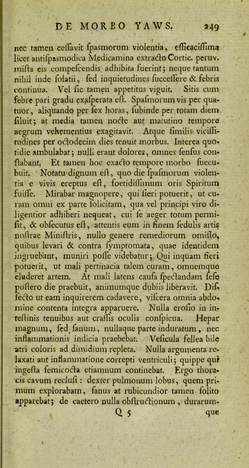 \ f • V ' | nec tamen ceflfavit fpasmorum violentia, efKcaci/Timz* licet antifpasmodica Medicamina extrado Cortic. peruv. mifla eis compefcendis. adhibita fuerint; neque tantum nihil inde folatii, fed inquietudines fuccellere & febris continua. Vel fic tamen appetitus viguit. Sitis cum febre pari gradu exalperata efh Spafmorum vis per qua- tuor, aliquando per fex horas, fubinde per totam diem filuit; at media tamen node aut matutino tempore aegrum vehementius exagitavit. Atque limilis vieifli- tudines per ododecim dies tenuit morbus. Interea quo-* tidie ambulabat; nulli erant dolores, omnes fenfus con- flabant, Et tamen hoc exado tempore morbo fuccu- buit. Notatu'dignum efl, quo die fpafmorum violen- tia e vivis ereptus efl, foetidifllmum oris Spiritum fuiiTe. Mirabar magnopere, qui iieri potuerit, ut cu- ram omni ex parte folicitam, qua vel principi viro di- ligentior adhiberi nequeat, cui le aeger totum permi- fit, & obfecutus eft, attentis eum in finem fedulis arti$ noftrae Miniflris, nullo genere remediorum omiflo, quibus levari & contra fymptomata, quae identidem ingruebant, muniri polfe videbatur; Qui inquam fieri potuerit, ut mali pertinacia talem curam, omnemque eluderet artem. At mali latens caufa fpedandam fefie poflero die praebuit, animumque dubiis liberavit. Dik ledo ut eam inquirerem cadavere, yifcera omnia abdo-» mine contenta integra apparuere. Nulla erofio in in- teflinis tenuibus aut crailis oculis confpicua. Hepar magnum, fcd( fanum, nullaque parte induratum, nec inflammationis indicia praebebat. Veficula fellea bile atri coloris ad dimidiuii} repleta. Nulla argumenta re- laxati aut inflammatione correpti ventriculi; quippe qui ingefla femicoda etiamnum continebat. Ergo thora- cis cavum reclufi: dexter pulmonum lobus, quem pri- mum explorabam, fanus at rubicundior tamen lolito apparebat; de caetero nulla obftrudionum, durarum- Q 5 Sue
