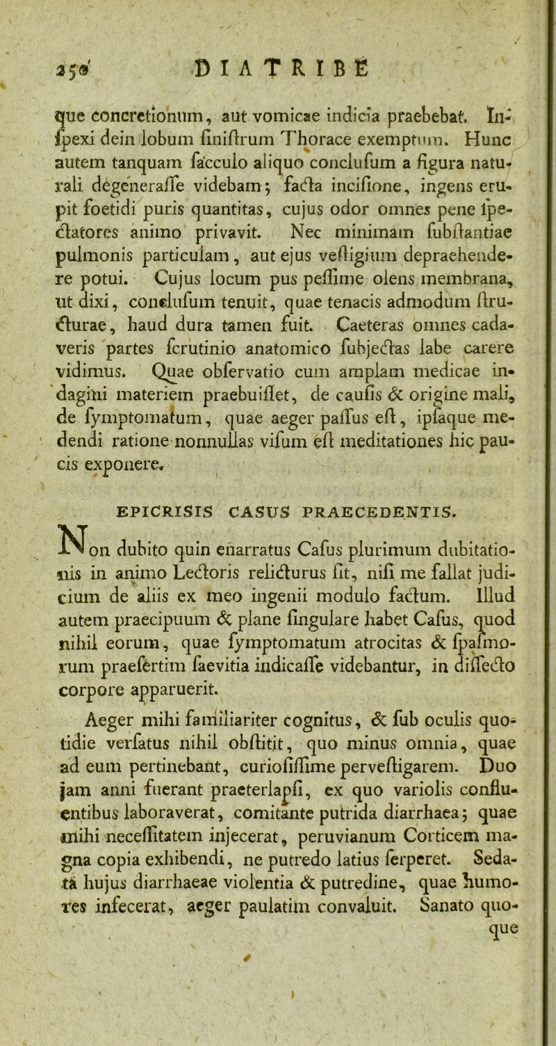 2$9 que concretionum, aut vomicae indicia praebebat. Ai- fpexi dein lobum Ani Arum Thorace exemptum. Hunc autem tanquam facculo aliquo conciufum a figura natu- rali degeiierafle videbam; fada incifione, ingens eru- pit foetidi puris quantitas, cujus odor omnes pene fpe- clatores animo privavit. Nec minimam fubAantiac pulmonis particulam, aut ejus veAigium depraehende- re potui. Cujus locum pus peAime olens membrana, ut dixi, conclufum tenuit, quae tenacis admodum Aru- durae, haud dura tamen fuit. Caeteras omnes cada- veris partes fcrutinio anatomico fuhjedas labe carere vidimus. Quae obfervatio cum amplam medicae in- dagini materiem praebuiflet, de caulis & origine mali, de fymptomatum, quae aeger palfus eA, ipfaque me- dendi ratione nonnullas vifum eA meditationes hic pau- cis exponere. EPICRISIS CASUS PRAECEDENTIS. INfon dubito quin enarratus Cafus plurimum dubitatio- nis in animo Ledoris relidurus At, niA me fallat judi- cium de aliis ex meo ingenii modulo fadum. Illud autem praecipuum & plane Angulare habet Cafus, quod nihil eorum, quae fymptomatum atrocitas & Ipafmo- rum praefertim faevitia indicalfe videbantur, in difledo corpore apparuerit. Aeger mihi familiariter cognitus, & fub oculis quo- tidie verfatus nihil obAitit, quo minus omnia, quae ad eum pertinebant, curioAAime perveAigarem. Duo jam anni fuerant praeterlapfi, ex quo variolis conflu- entibus laboraverat, comitante putrida diarrhaea; quae iiiihi neceflitatem injecerat, peruvianum Corticem ma- gna copia exhibendi, ne putredo latius ferperet. Seda- ta hujus diarrhaeae violentia & putredine, quae humo- res infecerat, aeger paulatim convaluit. Sanato quo- que I