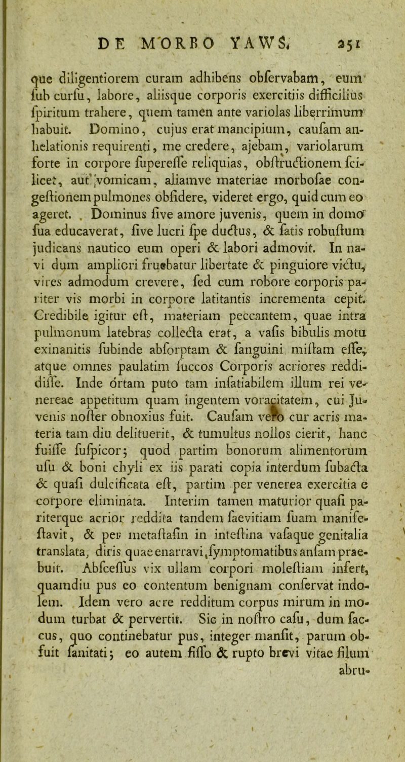 que diligenti orem curam adhibens obfervabam, eum fubcurfu, labore, aliisque corporis exercitiis difficilius fpiritum trahere, quem tamen ante variolas libqrrimum habuit. Domino, cujus erat mancipium, caufam an- helationis requirenti, me credere, ajebam, variolarum forte in corpore fuperefle reliquias, obllrudionem fci- licet, aut vomicam, aliamve materiae morbofae con- gefiionem pulmones oblidere, videret ergo, quid cum eo ageret. . Dominus five amore juvenis, quem in domor fua educaverat, five lucri fpe dudus, & fatis robuftum judicans nautico eum operi 8t labori admovit. In na- vi dum ampliori fl uebatur libertate & pinguiore vidhi, vires admodum crevere, fed cum robore corporis pa- riter vis morbi in corpore latitantis incrementa cepit. Credibile igitur efi, materiam peccantem, quae intra pulmonum latebras colicda erat, a vafis bibulis motu exinanitis fubinde ablorptam & fanguini miflam efTe,, atque omnes paulatim iuccos Corporis acriores reddi- difle. Inde ortam puto tam infatiabilem illum rei ve-- nereae appetitum quam ingentem voracitatem, cui Ju- venis nofter obnoxius fuit. Caufam vero cur acris ma- teria tam diu delituerit, & tumultus nollos cierit, hanc fuiiTe fufpicor; quod partim bonorum alimentorum ufu & boni chyli ex iis parati copia interdum fubada <3c quafi dulcificata efl, partim per venerea exercitia e corpore eliminata. Interim tamen maturior quafi pa- riterque acrior reddita tandem laevitiam luam manife- flavit, & per mctaflafin in intefiina vafaque genitalia translata, diris quae enarravi Symptomatibus anfam prae- buit. Abfceflus vix ullam corpori molefliam infert, quamdiu pus eo contentum benignam confervat indo- lem. Idem vero acre redditum corpus mirum in mo- dum turbat & pervertit. Sic in noflro cafu, dum fac- cus, quo continebatur pus, integer manfit, parum ob- fuit fanitati; eo autem fiffo & rupto brevi vitae filum abru-
