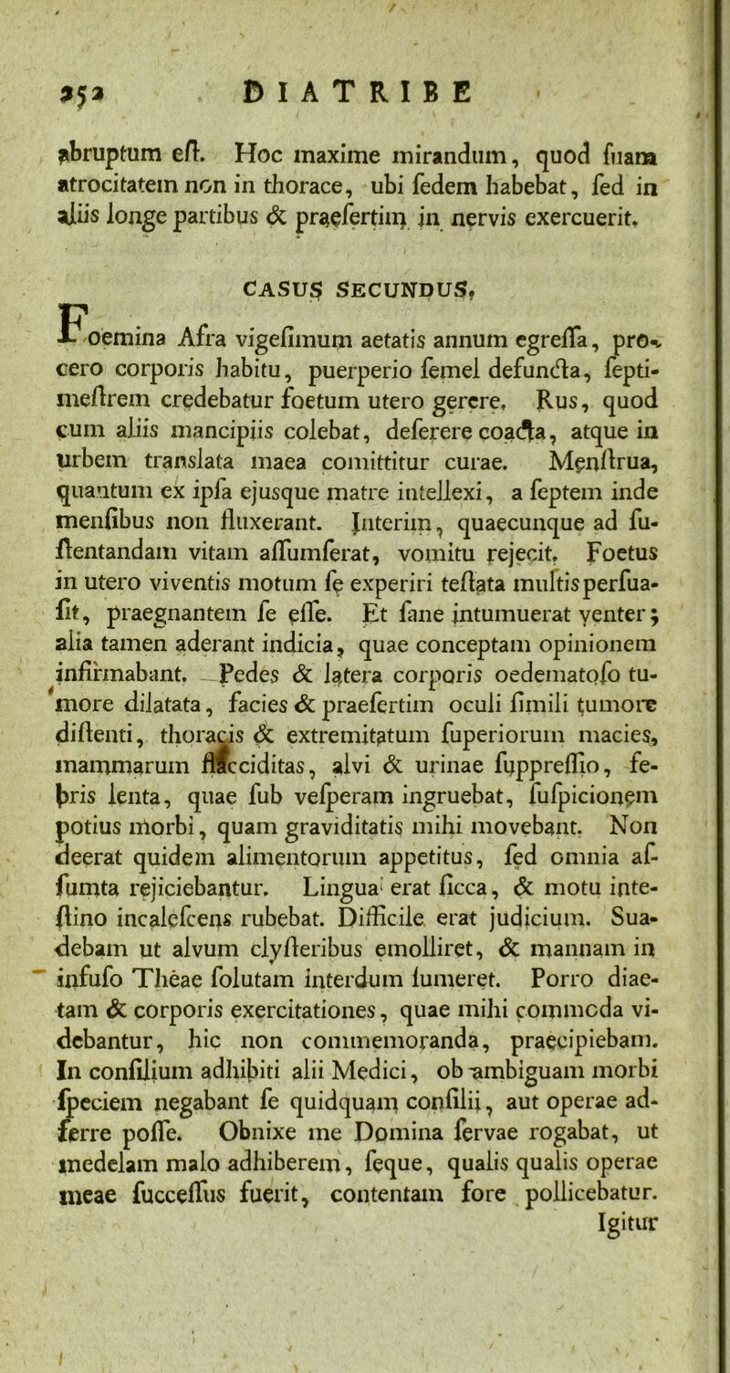 abruptum e/1. Hoc maxime mirandum, quod fuara atrocitatem non in thorace, ubi fedem habebat, fed in aliis longe partibus & praefertili) jn nervis exercuerit. CASU$ SECUNDUS, Foemina Afra vigefimum aetatis annum egrelfa, prtK cero corporis habitu, puerperio femel defunda, fepti- mefirem credebatur foetum utero gerere. Rus, quod cum aliis mancipiis colebat, deferere coa<Sa, atque in urbem translata maea comittitur curae. Menflrua, quantum ex ipfa ejusque matre intellexi, a feptem inde menfibus non fluxerant. Jnterim, quaecunque ad fu- fientandam vitam affumferat, vomitu rejecit. Foetus in utero viventis motum fe experiri tefiata multis perfua- flt, praegnantem fe elfe. Iit fane intumuerat venter; alia tamen aderant indicia, quae conceptam opinionem infirmabant, - Pedes & latera corporis oedematofo tu- more dilatata, facies & praefertim oculi fimiii tumore diflenti, thoracis & extremitatum fuperiorum macies, mammarum flfcciditas, alvi & urinae fuppreflio, fe- bris lenta, quae fub velperam ingruebat, fufpicionem potius morbi, quam graviditatis mihi movebant. Non deerat quidem alimentorum appetitus, fed omnia af- fuii)ta rejiciebantur. Lingua* erat ficca, & motu inte- flino incalefceiis rubebat. Difficile erat judicium. Sua- debam ut alvum cly Aeribus emolliret, & mannam in infufo Tlieae folutam interdum lumeret. Porro diae- tam & corporis exercitationes, quae mihi commoda vi- debantur, hic non commemoranda, praecipiebam. In confilium adhibiti alii Medici, ob -ambiguam morbi ipeciem negabant fe quidquam corffilii, aut operae ad- ferre pofle. Obnixe me Domina fervae rogabat, ut medelam malo adhiberem, feque, qualis qualis operae ineae fucceflus fuerit, contentam fore pollicebatur. Igitur