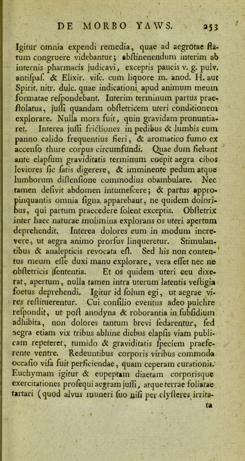 Igitur omnia expendi remedia, quae ad aegrotae fla- tum congruere videbantur; abflinenendum interim ab internis pharmacis judicavi, exceptis paucis v. g. pulv. antifpaf & Elixir. vifc. cum liquore m. anod. H. aut Spirit. nitr. dulc. quae indicationi apud animum meum formatae refpondebant. Interim terminum partus prae- flolatus, juill qUandam obfletricem uteri conditionem explorare* Nulla mora fuit, quin gravidam pronuntia- ret. Interea juill fridiones in pedibus & lumbis cum panno.calido frequentius fieri, & aromatico fumo ex accenfo thure corpus circumfundi. Quae dum fiebant ante elapfum graviditatis terminum coepit aegra cibos leviores fle fatis digerere, & imminente pedum atque lumborum diflenfione commodius obambulare. Nec. tamen deflvit abdomen intumefeere; & partus appro- pinquantis omnia figna. apparebant, ne quidem dolori- bus, qui partum praecedere folent exceptis. Obfletrix inter haec naturae molimina explorans os uteri apertum deprehendit. Interea dolores eum in modum incre- vere* ut aegra animo prorfus linqueretur. Stimulan- tibus & analepticis revocata efl. Sed his non Conten- i tus meum elfe duxi manu explorare, vera effet nec ne obftetricis ifententia. Et os quidem uteri Geu dixe- rat, apertum, nulla tamen intra uterum latentis vefligia foetus deprehendi. Igitur id folum egi, ut aegrae vi- res reflituerentur. Cui confilio eventus adeo pulchre refpondit, ut poft anodyna & roborantia in fubfidium adhibita, non dolores tantum brevi fedarentur* fed aegra etiam vix tribus abhinc diebus elapfis viam publi- cam repeteret, tumido & graviditatis lpeciem praefe- rente ventre. Redeuntibus corporis viribus commoda occafio vifa fuit perficiendae, quam ceperam curationis.' Euchymam igitur & eupeptim diaetam corporisque exercitationes profequi aegram jutli, atque terrae foliatae tartari (quod alvus muneri fuo flifi per clyfleres irrita- ta /