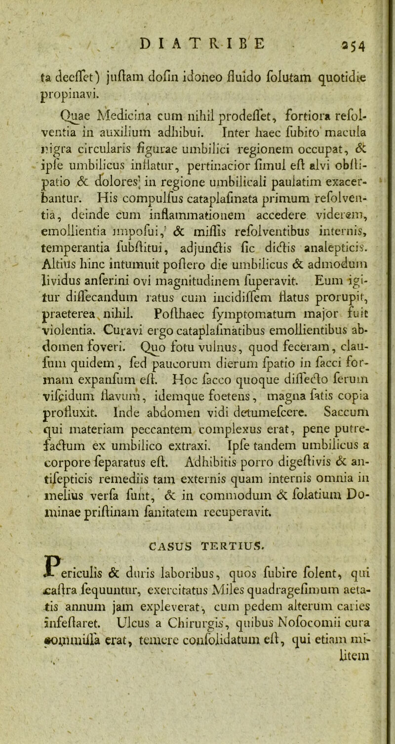 fa deeflfet) juflam dofln idoneo fluido folutam quotidie propinavi. Quae Medicina cuin nihil prodeflet, fortiora refol- ventia in auxilium adhibui. Inter haec fubito macula nigra circularis figurae umbilici regionem occupat, Sc iple umbilicus inflatur, pertinacior fimul efl alvi obfli- patio 6c dolores- in regione umbilicali pauiatim exacer- bantur. His compulfus cataplafmata primum refolven- tia, deinde cum inflammationem accedere viderem, emollientia jmpofuiy & miflis refolventibus internis, temperantia iubflitui, adjuncflis fic dicflis analepticis. Altius hinc intumuit poflero die umbilicus & admodum lividus anferini ovi magnitudinem iuperavit. Eum igi- tur diffecandum ratus cum incidiflfem flatus prorupit, praeterea nihil. Poflhaec fymptomatum major fuit violentia. Curavi ergo cataplalmatibus emollientibus ab- domen foveri. Quo fotu vulnus, quod feceram, clau- fum quidem, fed paucorum dierum ipatio in facci for- mam expanfum efl. Hoc facco quoque dilfecAo ferum vifcidum flavum, idemque foetens, magna fatis copia profluxit. Inde abdomen vidi delumefcere. Saccum qui materiam peccantem complexus erat, pene putre- fadum ex umbilico extraxi. Iple tandem umbilicus a corpore feparatus efl. Adhibitis porro digeflivis & an- tifepticis remediis tam externis quam internis omnia in melius verfa funt, & in commodum & folatium Do- minae priflinam fanitatem recuperavit. CASUS TERTIUS. Periculis & duris laboribus, quos fubire folent, qui jcaflra fequuntur, exercitatus Miles quadragefimum aeta- tis annum jam expleverat, cum pedem alterum caries infeflaret. Ulcus a Chirurgis’, quibus Nofocomii cura «KHiimiila erat* temere confoiidatum efl, qui etiam mi- litem