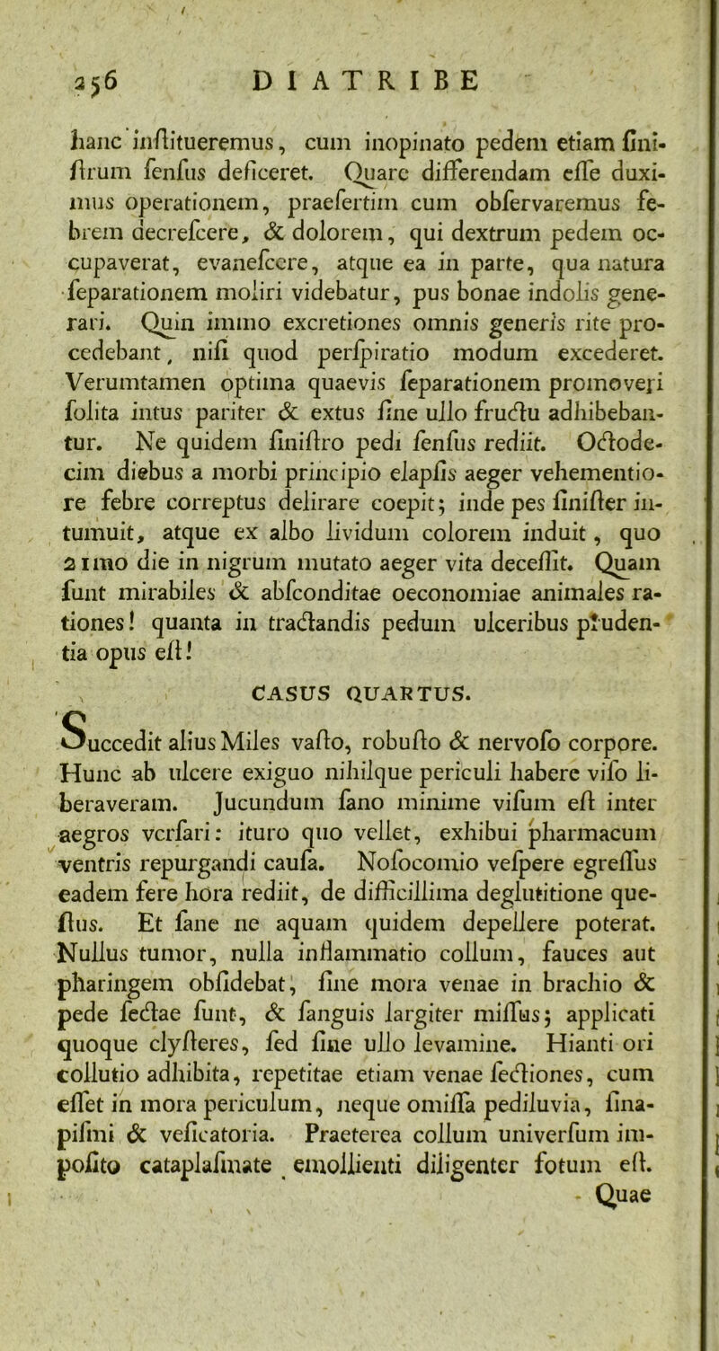/ 2)6 DI ATRIBE hanc inflitueremus, cum inopinato pedem etiam fini- ftrum fenfus deficeret. Quare differendam effe duxi- mus operationem, praefertim cum obfervaremus fe- brem aecrefcere, & dolorem, qui dextrum pedem oc- cupaverat, evanelcere, atque ea in parte, qua natura feparationem moliri videbatur, pus bonae indolis gene- rari. Quin immo excretiones omnis generis rite pro- cedebant , nili quod perlpiratio modum excederet. Verumtamen optima quaevis feparationem promoveri folita intus pariter & extus fine ullo fructu adhibeban- tur. Ne quidem finiflro pedi fenfus rediit. Octode- cim diebus a morbi principio elapiis aeger vehementio- re febre correptus delirare coepit; inde pes Uniter in- tumuit, atque ex albo lividum colorem induit, quo 2 imo die in nigrum mutato aeger vita deceffit. Quam funt mirabiles <3c abfconditae oeconomiae animales ra- tiones ! quanta in tractandis pedum ulceribus ptuden- tia opus ell \ CASUS QUARTUS. Succedit alius Miles vallo, robullo & nervofo corpore. Hunc ab ulcere exiguo nihilque periculi habere vifo li- beraveram. Jucundum fano minime vifum ell inter aegros vcrfari: ituro quo vellet, exhibui pharmacum ventris repurgandi caufa. Nofocomio vefpere egreffus eadem fere hora rediit, de difficillima deglutitione que- flus. Et fane ne aquam quidem depellere poterat. Nullus tumor, nulla inflammatio collum, fauces aut pharingem oblidebat, fine mora venae in brachio & pede fectae funt, & fanguis largiter miffus; applicati quoque clylleres, fed fine ullo levamine. Hianti ori collutio adhibita, repetitae etiam venae lectiones, cum effet in mora periculum, neque omilla pediluvia, iina- pifmi & veficatoria. Praeterea collum univerfum im- polito cataplafmate emollienti diligenter fotum ell. - Quae
