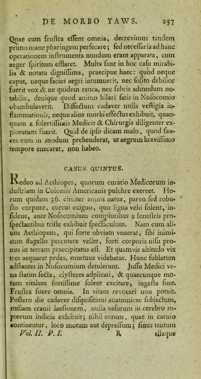Quae cum fruftra efflent omnia, decrevimus tandem primo mane pharingem perfecare 5 fed necefflaria ad hanc operationem inrtrumenta nondum erant apparata, cum ae^er fpiritum efflaret. Muita funt in hoc cafu mirabi- lia & notatu dignifflma, praecipue haec: quod neque caput, neque facies aegri intumuerit, nec folito debilior fuerit vox & ne quidem rauca, nec febris admodum no- tabilis, denique quod animo hilari latis in Nofocomio obambulaverit. Diffe&um cadaver nulla veftigia in- flammationis, neque alios morbi effledlus exhibuit, quan- quam a folertifflmis Medicis & Chirurgis diligenter ex- ploratum fuerit. Quid de ipfo dicam malo, quod fau- ces eum in modum prehenderat, ut aegrum breviillmo tempore enecaret, non habeo. CASUS QUINTUS. Redeo ad Aethiopes, quorum curatio Medicorum in* duftriam in Coloniis Americanis pulchre exercet. Ho- rum quidam 36. circiter annos natus, parvo fed robu* flo corpore, currui exiguo, quo ligna vehi folent, in- fidens, ante Nofocomium compluribus e feneflris pro- fpeclantibus trilte exhibuit Ipedlaculum. Nam cum ali- um Aethiopem, qui forte obviam venerat, fibi inimi- cum flagello percutere vellet, forti corporis nifu pro- nus in terram praecipitatus elt. Et quamvis altitudo vix tres aequaret pedes, mortuus videbatur. Hunc fublatum aditantes in Nofocomium detulerunt. Julfu Medici ve- na llatim fecfla, clyfteres adplicati, & quaecunque mo- tum vitalem fortillime folent excitare, ingella funt* Frultra luere omnia. In vitam revocari non potuit* Poliero die cadaver difquifltioni anatomicae fubjedum, nullam cranii laelionem, nulla vaforum in cerebro ru- ptorum indicia exhibuit; nihil eorum, quae in cafnio continentur, loco motum aut depreifum; linus tantum V5/. II. P. I R allaque «L