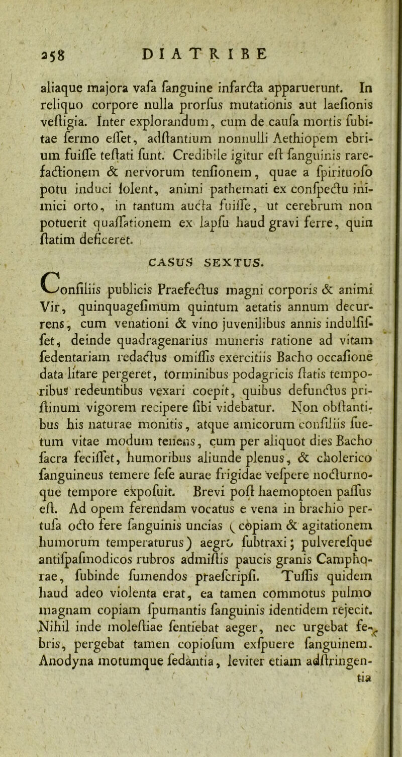 aliaque majora vafa fanguine infardla apparuerunt. In reliquo corpore nulla prorfus mutationis aut laefionis vefligia. Inter explorandum, cum de caufa mortis fubi- tae fermo elfet, aditantium nonnulli Aethiopem ebri- um fuiffe teflati funt. Credibile igitur efl fanguinis rare- fadtionem & nervorum tenfionem, quae a fpirituofo potu induci lolent, animi pathemati ex confpectu ini- mici orto, in tantum aucfa fu ille, ut cerebrum non potuerit quafTationem ex lapfu haud gravi ferre, quin flatim deficeret. CASUS SEXTUS. Confiliis publicis Praefedtus magni corporis & animi Vir, quinquagefimum quintum aetatis annum decur- rens, cum venationi & vino juvenilibus annis indulfii- fet, deinde quadragenarius muneris ratione ad vitam fedentariam redactus omillis exercitiis Bacho occalione data litare pergeret, torminibus podagricis flatis tempo- ribus redeuntibus vexari coepit, quibus defundtus pri- fliniim vigorem recipere libi videbatur. Non obllanti- bus his naturae monitis, atque amicorum confiliis fue- tum vitae modum tenens, cum per aliquot dies Bacho facra feciffet, humoribus aliunde plenus, & cholerico fanguineus temere fefe aurae frigidae vefpcre nodlurno- que tempore ekpofuit. Brevi pofl haemoptoen palTus efl. Ad opem ferendam vocatus e vena in brachio per- tuia odio fere fanguinis uncias ^ copiam & agitationem humorum temperaturus) aegro fubtraxi; pulverefque antifpafmodicos rubros admifiis paucis granis Campho- rae, fubinde fumendos praefcripli. Tuilis quidem haud adeo violenta erat, ea tamen commotus pulmo magnam copiam lpumantis fanguinis identidem rejecit. JNihil inde molertiae fentiebat aeger, nec urgebat fe- bris, pergebat tamen copiofum exlpuere fanguinem. Anodyna motumque fedantia, leviter etiam adltringen- tia
