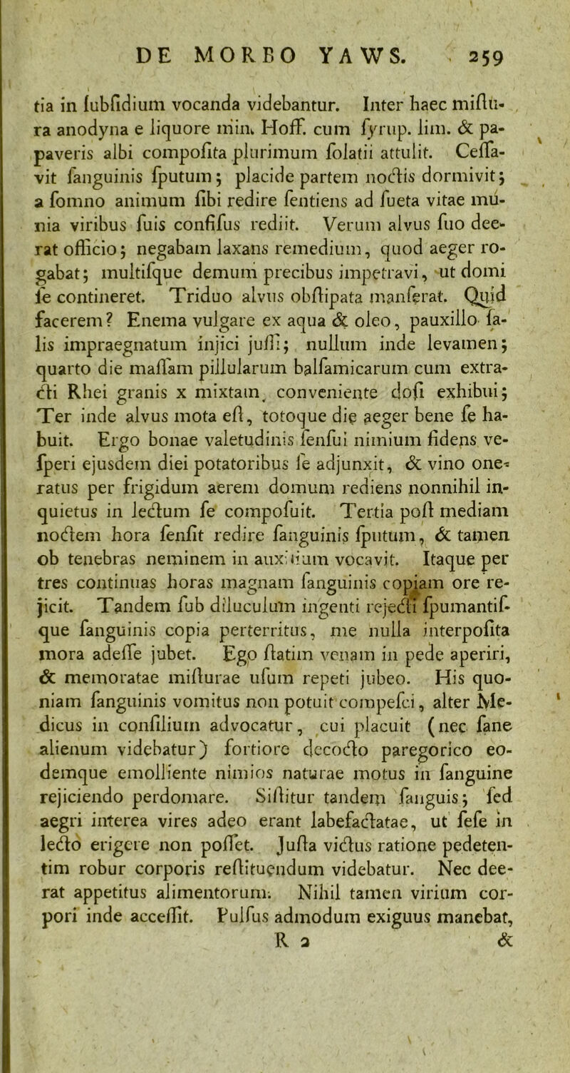 tia in fubfidiuin vocanda videbantur. Inter haec miflu- ra anodyna e liquore niim HofF. cum fyrup. lim. & pa- paveris albi compofita plurimum folatii attulit. Ceffa- vit (anguinis fputum; placide partem nodis dormivit; a fomno animum fibi redire fentiens ad fueta vitae mii- nia viribus fuis confifus rediit. Verum alvus fuo dee- rat officio5 negabam laxans remedium, quod aeger ro- gabat; multifque demum precibus impetravi, ut domi ie contineret. Triduo alvus obffipata m an ferat. Qiiid facerem? Enema vulgare ex aqua & oleo, pauxillo fa- lis impraegnatum injici juffi; nullum inde levamen; quarto die maffiam piilularum balfamicarum cum extra- cti Rhei granis x mixtam, conveniente dofl exhibui; Ter inde alvus mota efl, totoque die aeger bene fe ha- buit. Ergo bonae valetudinis ienfui nimium fidens ve- fperi ejusdem diei potatoribus le adjunxit, & vino one^ ratus per frigidum aerem domum rediens nonnihil in- quietus in lectum fe compofuit. Tertia polt mediam nodem hora fenfit redire fanguinis fputum, & tamen ob tenebras neminem in auxilium vocavit. Itaque per tres continuas horas magnam fanguinis copiam ore re- jicit. Tandem fub diluculum ingenti rcjedi fpumantif- que fanguinis copia perterritus, me nulla interpofita mora adeffe jubet. Ego flatim venam in pede aperiri, <5c memoratae mifturae ufum repeti jubeo. His quo- niam fanguinis vomitus non potuit compefci, alter Me- dicus in confilium advocatur, cui placuit (nec fane alienum videbatur) fortiore dccodo paregorico eo- demque emolliente nimios naturae motus in fanguine rejiciendo perdomare. Siffitur tandem fanguis; fed aegri interea vires adeo erant labefactatae, ut fefe in ledo erigere non poffet. Jufta vidus ratione pedeten- tim robur corporis reffituendum videbatur. Nec dee- rat appetitus alimentorum. Nihil tamen virium cor- pori inde acceffit. Pulfus admodum exiguus manebat, R a &