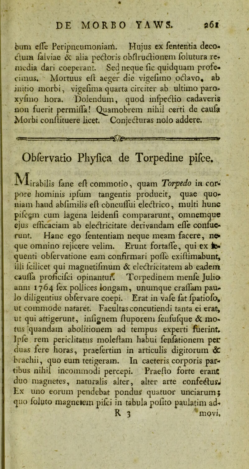 bum effie Peripneumoniarti. Hujus ex fententia deco- dum falviae 6c alia pedaris obArudionem folutura re? media dari coeperant. Sed neque fic quidquam prodo cimus. Mortuus eA aeger die vigefimo odavo, ab initio morbi, vigefima quarta circiter ab ultimo paro- xyfmo hora. Dolendum, quod infpedio cadaveris non fuerit permitia! Quamobrem nihil certi de caufa Morbi conAituere licet, Conjeduras nolo addere. rggsrr-TT- t u. j..lxt»;■ ■!» m ■=* Obfervatio Phyfica de Torpedine pifce, M irabilis fane eA commotio, quam Torpedo in cor- pore hominis lpium tangentis producit, quae quo* niam haud ablimilis e A concutiiii eledrico, multi hunc pilc$m cum lagena leidenfi compararunt, omnem que ejus efficaciam ab eledricitate derivandam effie confue* runt. Hanc ego fententiam neque meam facere, ne* que omnino rejicere velim. Erunt fortaffie, qui ex te* quenti obfervatione eam confirmari potie exiAimabunt, illi icilicet qui magnetifmum & eledricitatem ab eadem caulla proficifci opinantui^ Torpedinem menfe Julio anni 1764 fex pollices longam, unumque cratiam pau* lo diligentius obfervare coepi. Erat in vafe fat Ipatiofa, ut commode nataret. Facultas concutiendi tanta ei erat, ut qui attigerunt, infignem Auporem fenfufque & mo- tus quandam abolitionem ad tempus experti fuerint, Ipfe rem periclitatus molefiam habui fenfationem per duas fere horas, praefertim in articulis digitorum <5c brachii, quo eum tetigeram. In caeteris corporis par- tibus nihil incommodi percepi. PraeAo forte erant duo magnetes, naturalis alter, alter arte eonfedusJ Ex uno eorum pendebat pondus quatuor unciarum; quo ioluto magnetem pilei in tabula polito paulafim ad- R 3 « :i movi.