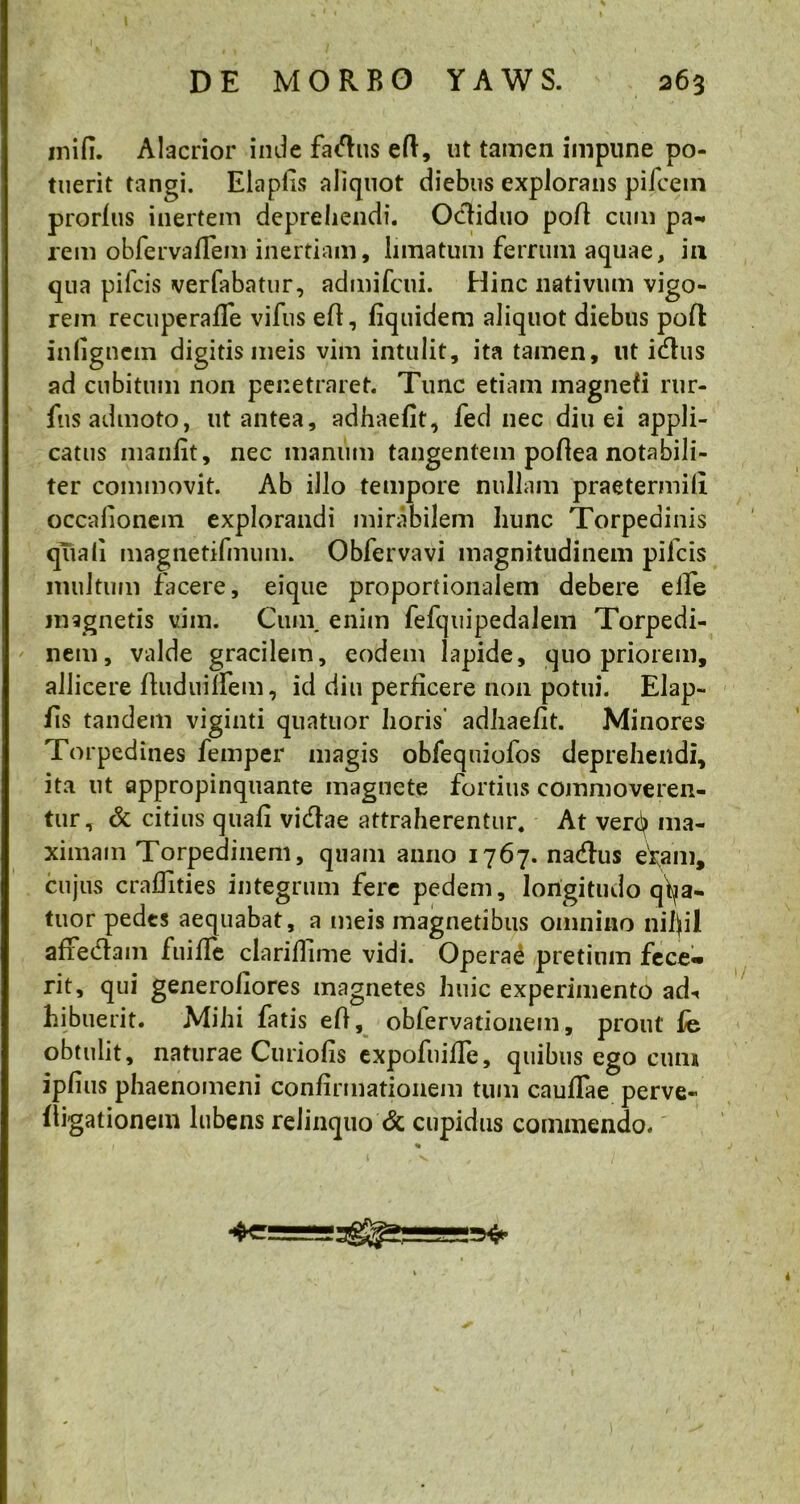 ini fi. Alacrior inde fadus efl;, ut tamen impune po- tuerit tangi. Elapfis aliquot diebus explorans pileem prorlus inertem deprehendi. Octiduo poli cum pa- rem obfervaflem inertiam, limatum ferrum aquae, in qua pileis verfabatur, admifeui. Hinc nativum vigo- rem recuperafife vifus eft, fiquidem aliquot diebus pofl infignem digitis meis vim intulit, ita tamen, ut idus ad cubitum non penetraret. Tunc etiam magnefi rur- fns admoto, ut antea, adhaefit, fed nec diu ei appli- catus manfit, nec manum tangentem poflea notabili- ter commovit. Ab illo tempore nullam praetermili occafionem explorandi mirabilem hunc Torpedinis quali magnetifmum. Obfervavi magnitudinem pileis inultum facere, eique proportionalem debere elfe magnetis vim. Cum. enim fefquipedalem Torpedi- nem, valde gracilem, eodem lapide, quo priorem, allicere ftudumem, id diu perficere non potui. Elap- fis tandem viginti quatuor horis' adhaefit. Minores Torpedines femper magis obfequiofos deprehendi, ita ut appropinquante magnete fortius commoveren- tur, & citius quafi vidae attraherentur. At verdj ma- ximam Torpedinem, quam anno 1767. nadus eram, cujus craffities integrum fere pedem, longitudo qf^a- tuor pedes aequabat, a meis magnetibus omnino nijfil afredam fuifle clarifilme vidi. Operae pretium fece« rit, qui generofiores magnetes huic experimento ad«< hibuerit. Mihi fatis efi, obiervationem, prout fij obtulit, naturae Curiofis expofuifle, quibus ego cuna ipfius phaenomeni confirmationem tum cauflae perve- lligationem lubens relinquo & cupidus commendo. %