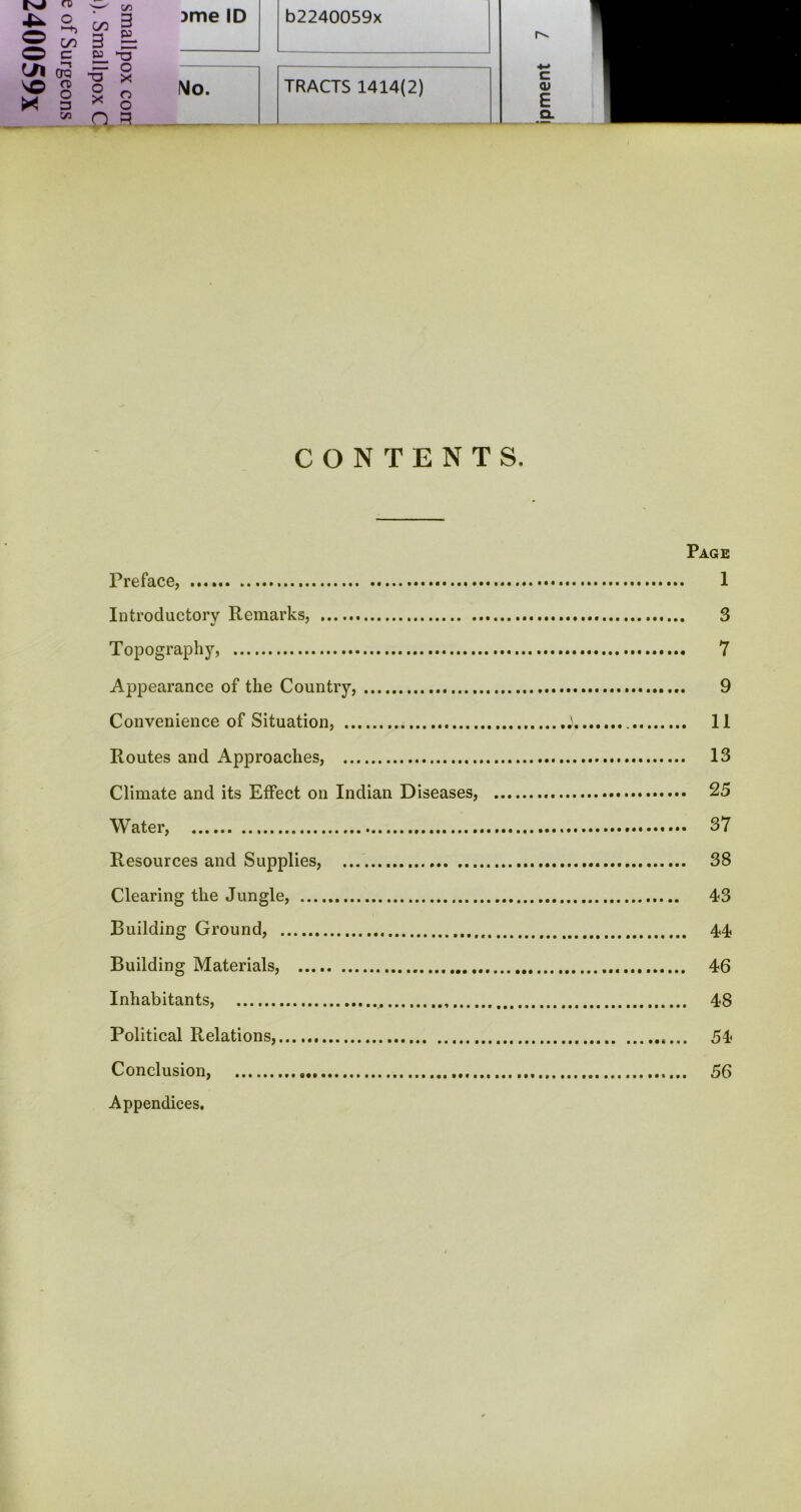 CONTENTS. Page Preface, 1 Introductory Remarks, 3 Topography, 7 Appearance of the Country, 9 Convenience of Situation, j II Routes and Approaches, 13 Climate and its Effect on Indian Diseases, 25 Water, 37 Resources and Supplies, 38 Clearing the Jungle, 43 Building Ground, 44 Building Materials, 46 Inhabitants, 48 Political Relations, 54 Conclusion, 56 Appendices.