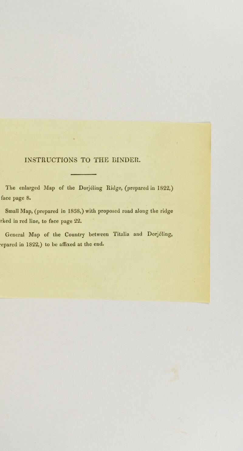 INSTRUCTIONS TO THE BINDER. The enlarged Map of the Dorjeling Ridge, (prepared in 1822,) face page 8. Small Map, (prepared in 1838,) with proposed road along the ridge rked in red line, to face page 22. General Map of the Country between Titalia and Dorjeling, spared in 1822,) to be affixed at the end.