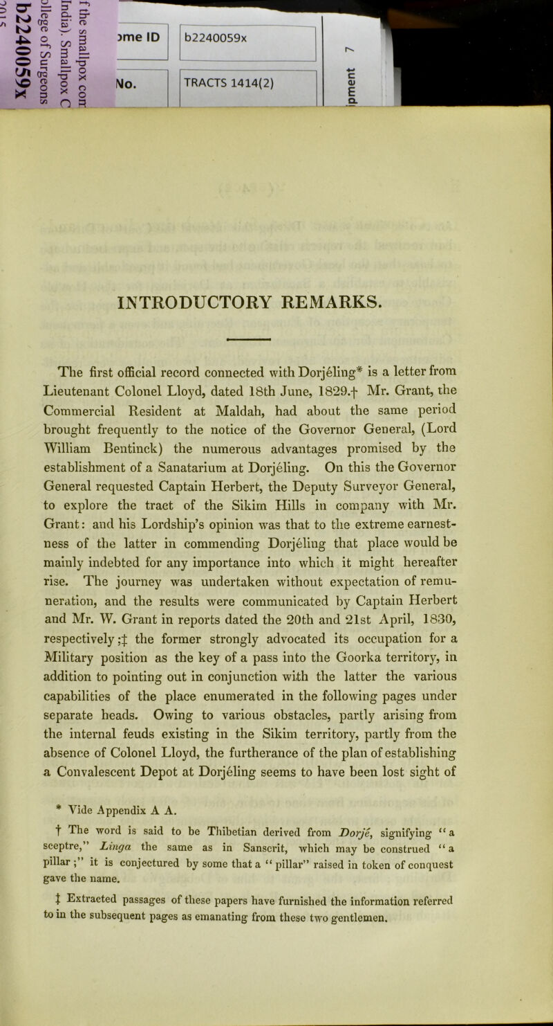 CTQ CD S' CD C/3 O o -h C/5 C 00 3 £L 3 “5 C/1 ’-t CTQ -ET o x V© CD o o o X 13 X o <z> n 3 )me ID b2240059x No. TRACTS 1414(2) r^. c cu E Q. INTRODUCTORY REMARKS. The first official record connected with Dorjeling* is a letter from Lieutenant Colonel Lloyd, dated 18th June, 1829.f Mr. Grant, the Commercial Resident at Maldah, had about the same period brought frequently to the notice of the Governor General, (Lord William Bentinck) the numerous advantages promised by the establishment of a Sanatarium at Dorjeling. On this the Governor General requested Captain Herbert, the Deputy Surveyor General, to explore the tract of the Sikim Hills in company with Mr. Grant: and his Lordship’s opinion was that to the extreme earnest- ness of the latter in commending Dorjeling that place would be mainly indebted for any importance into which it might hereafter rise. The journey was undertaken without expectation of remu- neration, and the results were communicated by Captain Herbert and Mr. W. Grant in reports dated the 20th and 21st April, 1830, respectively the former strongly advocated its occupation for a Military position as the key of a pass into the Goorka territory, in addition to pointing out in conjunction with the latter the various capabilities of the place enumerated in the following pages under separate heads. Owing to various obstacles, partly arising from the internal feuds existing in the Sikim territory, partly from the absence of Colonel Lloyd, the furtherance of the plan of establishing a Convalescent Depot at Dorjeling seems to have been lost sight of * Vide Appendix A A. t The word is said to be Thibetian derived from JDorje, signifying £ca sceptre, Linga the same as in Sanscrit, which may be construed “ a pillar it is conjectured by some that a “ pillar” raised in token of conquest gave the name. J Extracted passages of these papers have furnished the information referred to in the subsequent pages as emanating from these two gentlemen.