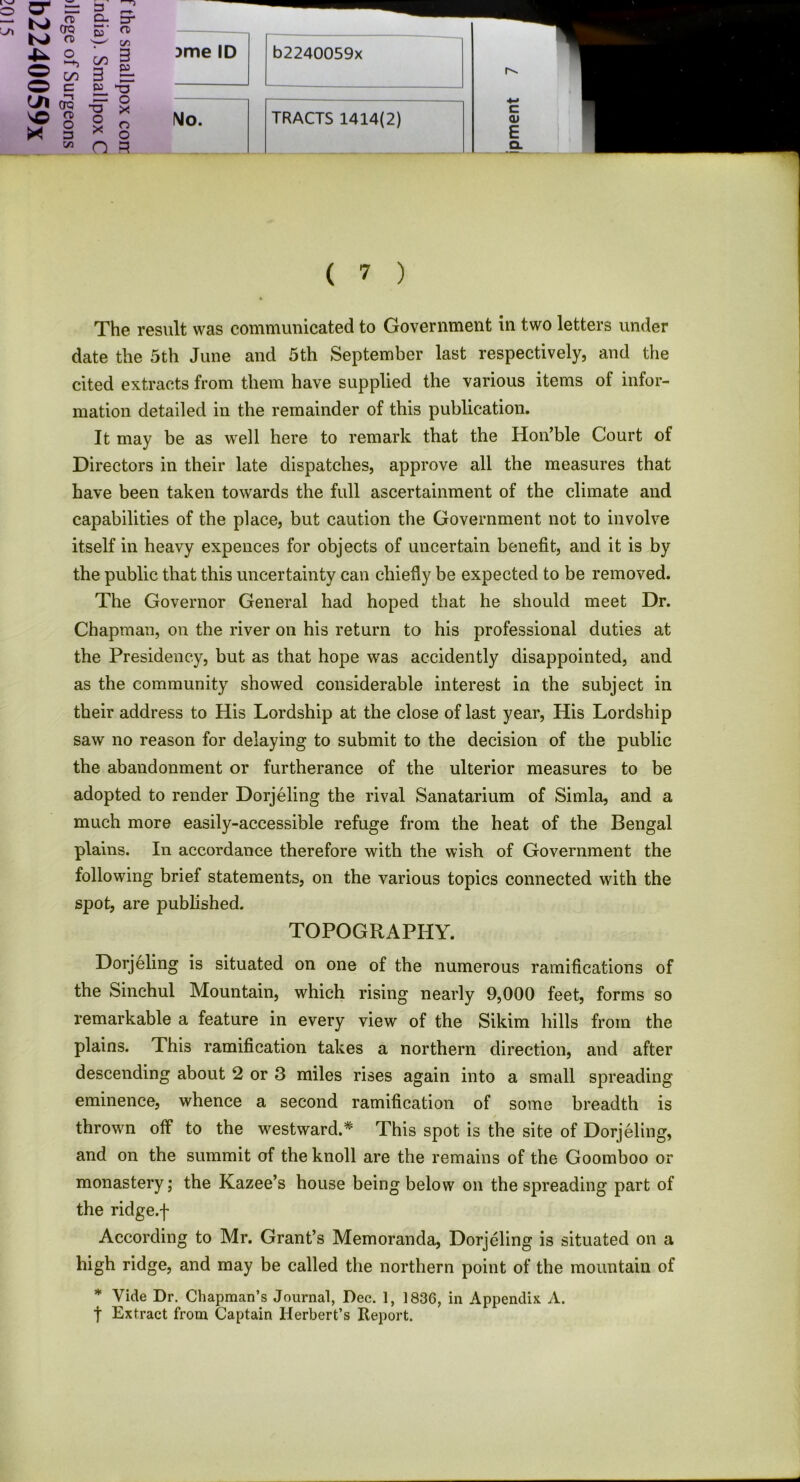 3me ID b2240059x TRACTS 1414(2) c Q» E Q. ( 7 ) The result was communicated to Government in two letters under date the 5th June and 5th September last respectively, and the cited extracts from them have supplied the various items of infor- mation detailed in the remainder of this publication. It may be as well here to remark that the Hon’ble Court of Directors in their late dispatches, approve all the measures that have been taken towards the full ascertainment of the climate and capabilities of the place, but caution the Government not to involve itself in heavy expences for objects of uncertain benefit, and it is by the public that this uncertainty can chiefly be expected to be removed. The Governor General had hoped that he should meet Dr. Chapman, on the river on his return to his professional duties at the Presidency, but as that hope was accidently disappointed, and as the community showed considerable interest in the subject in their address to His Lordship at the close of last year, His Lordship saw no reason for delaying to submit to the decision of the public the abandonment or furtherance of the ulterior measures to be adopted to render Dorjeling the rival Sanatarium of Simla, and a much more easily-accessible refuge from the heat of the Bengal plains. In accordance therefore with the wish of Government the following brief statements, on the various topics connected with the spot, are published. Dorjeling is situated on one of the numerous ramifications of the Sinchul Mountain, which rising nearly 9,000 feet, forms so remarkable a feature in every view of the Sikim hills from the plains. This ramification takes a northern direction, and after eminence, whence a second ramification of some breadth is thrown off to the westward.* This spot is the site of Dorjeling, and on the summit of the knoll are the remains of the Goomboo or monastery; the Kazee’s house being below on the spreading part of the ridge.f According to Mr. Grant’s Memoranda, Dorjeling is situated on a high ridge, and may be called the northern point of the mountain of * Vide Dr. Chapman’s Journal, Dec. 1, 1836, in Appendix A. f Extract from Captain Herbert’s Report. TOPOGRAPHY.