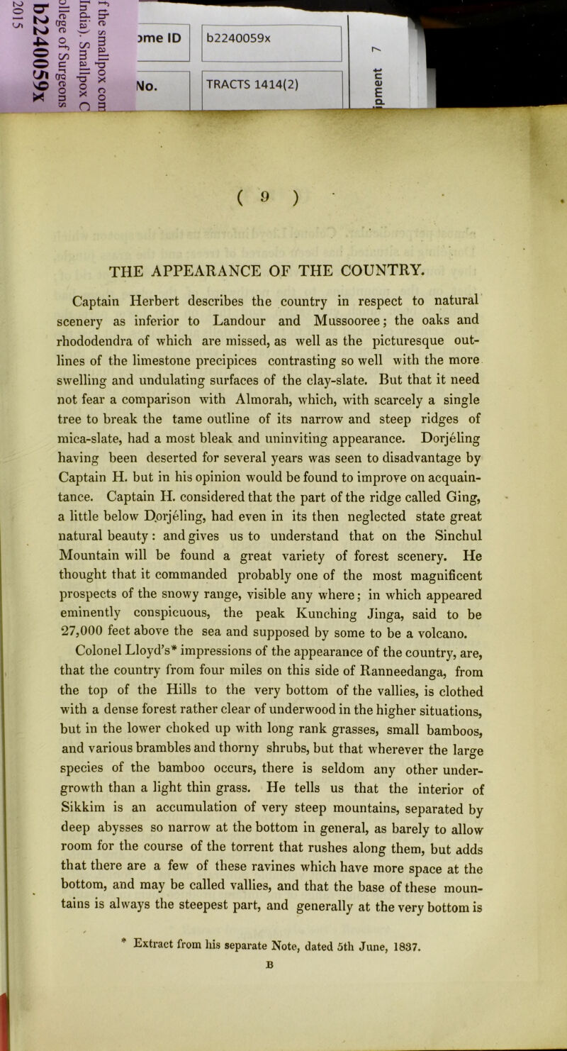 CTO vQ n> X § Cfl B5 in C/3 § 3 = W *T3 5= o * 9 o * o n g )me ID b2240059x No. TRACTS 1414(2) r^. c <u E Ql ( 9 ) THE APPEARANCE OF THE COUNTRY. Captain Herbert describes the country in respect to natural scenery as inferior to Landour and Mussooree; the oaks and rhododendra of which are missed, as well as the picturesque out- lines of the limestone precipices contrasting so well with the more swelling and undulating surfaces of the clay-slate. But that it need not fear a comparison with Almorah, which, with scarcely a single tree to break the tame outline of its narrow and steep ridges of mica-slate, had a most bleak and uninviting appearance. Dorjeling having been deserted for several years was seen to disadvantage by Captain H. but in his opinion would be found to improve on acquain- tance. Captain H. considered that the part of the ridge called Ging, a little below Dorjeling, had even in its then neglected state great natural beauty: and gives us to understand that on the Sinchul Mountain will be found a great variety of forest scenery. He thought that it commanded probably one of the most magnificent prospects of the snowy range, visible any where; in which appeared eminently conspicuous, the peak Kunching Jinga, said to be 27,000 feet above the sea and supposed by some to be a volcano. Colonel Lloyd’s* impressions of the appearance of the country, are, that the country from four miles on this side of Ranneedanga, from the top of the Hills to the very bottom of the vallies, is clothed with a dense forest rather clear of underwood in the higher situations, but in the lower choked up with long rank grasses, small bamboos, and various brambles and thorny shrubs, but that wherever the large species of the bamboo occurs, there is seldom any other under- growth than a light thin grass. He tells us that the interior of Sikkim is an accumulation of very steep mountains, separated by deep abysses so narrow at the bottom in general, as barely to allow room for the course of the torrent that rushes along them, but adds that there are a few of these ravines which have more space at the bottom, and may be called vallies, and that the base of these moun- tains is always the steepest part, and generally at the very bottom is * Extract from his separate Note, dated 5th June, 1837.
