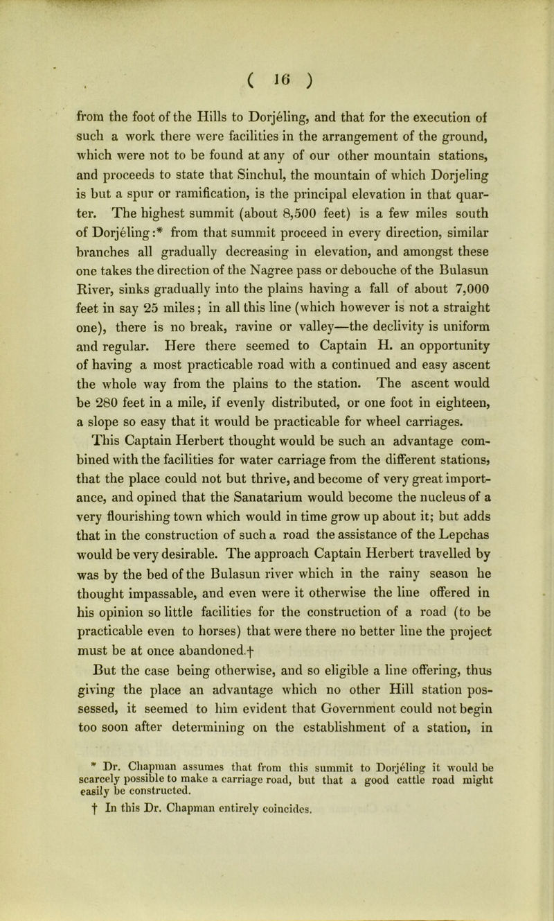 from the foot of the Hills to Dorjeling, and that for the execution of such a work there were facilities in the arrangement of the ground, which were not to be found at any of our other mountain stations, and proceeds to state that Sinchul, the mountain of which Dorjeling is but a spur or ramification, is the principal elevation in that quar- ter. The highest summit (about 8,500 feet) is a few miles south of Dorjeling:* from that summit proceed in every direction, similar branches all gradually decreasing in elevation, and amongst these one takes the direction of the Nagree pass or debouche of the Bulasun River, sinks gradually into the plains having a fall of about 7,000 feet in say 25 miles; in all this line (which however is not a straight one), there is no break, ravine or valley—the declivity is uniform and regular. Here there seemed to Captain H. an opportunity of having a most practicable road with a continued and easy ascent the whole way from the plains to the station. The ascent would be 280 feet in a mile, if evenly distributed, or one foot in eighteen, a slope so easy that it would be practicable for wheel carriages. This Captain Herbert thought would be such an advantage com- bined with the facilities for water carriage from the different stations? that the place could not but thrive, and become of very great import- ance, and opined that the Sanatarium would become the nucleus of a very flourishing town which would in time grow up about it; but adds that in the construction of such a road the assistance of the Lepchas would be very desirable. The approach Captain Herbert travelled by was by the bed of the Bulasun river which in the rainy season he thought impassable, and even were it otherwise the line offered in his opinion so little facilities for the construction of a road (to be practicable even to horses) that were there no better line the project must be at once abandoned.f But the case being otherwise, and so eligible a line offering, thus giving the place an advantage which no other Hill station pos- sessed, it seemed to him evident that Government could not begin too soon after determining on the establishment of a station, in * Dr. Chapman assumes that from this summit to Dorjeling it would be scarcely possible to make a carriage road, but that a good cattle road might easily be constructed. t In this Dr. Chapman entirely coincides.