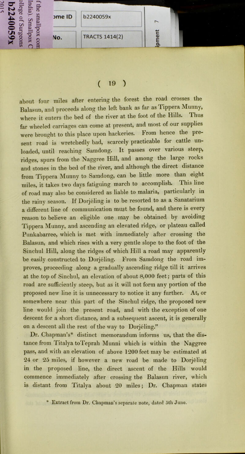 £2,«g 3me,D ^ cn 3 ~ No. TRACTS 1414(2) E CL ( 19 ) about four miles after entering the forest the road crosses the Balasun, and proceeds along the left bank as far as Tippera Munny, where it enters the bed of the river at the foot of the Hills. Thus far wheeled carriages can come at present, and most of oui supplies were brought to this place upon hackeries. From hence the pre- sent road is wretchedly bad, scarcely practicable for cattle un- loaded, until reaching Samdong. It passes over various steep, ridges, spurs from the Naggree Hill, and among the large locks and stones in the bed of the river, and although the diiect distance from Tippera Munny to Samdong, can be little more than eight miles, it takes two days fatiguing march to accomplish. Fhis line of road may also be considered as liable to malaria, particulaily in the rainy season. If Dorjeling is to be resorted to as a Sanatanum a different line of communication must be found, and there is every reason to believe an eligible one may be obtained by avoiding Tippera Munny, and ascending an elevated ridge, or plateau called Punkabarree, which is met with immediately after crossing the Balasun, and which rises with a very gentle slope to the foot of the Sinchul Hill, along the ridges of which Hill a road may apparently be easily constructed to Dorjeling. From Samdong the road im- proves, proceeding along a gradually ascending ridge till it arrives at the top of Sinchul, an elevation of about 8,000 feet; parts of this road are sufficiently steep, but as it will not form any portion of the proposed new line it is unnecessary to notice it any further. At, or somewhere near this part of the Sinchul ridge, the proposed new line would join the present road, and with the exception of one descent for a short distance, and a subsequent ascent, it is generally on a descent all the rest of the way to Dorjeling.” Dr. Chapman’s* distinct memorandum informs us, that the dis- tance from Titalya toTeprah Munni which is within the Naggree pass, and with an elevation of above 1200 feet may be estimated at 24 or 25 miles, if however a new road be made to Dorjeling in the proposed line, the direct ascent of the Hills would commence immediately after crossing the Balasun river, which is distant from Titalya about 20 miles; Dr. Chapman states