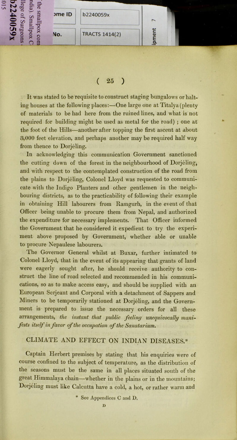 3 r+ a crc a> D- S ’ cr CD iyi o CO 3 © © CO a 3 3- *5“ © * —i CTQ 0) O 3 “5T o X o X o o w O 3 )me ID b2240059x No. TRACTS 1414(2) c <u E Q. ( 25 ) It was stated to be requisite to construct staging bungalows or halt- ing bouses at the following places:—One large one at Titalya (plenty of materials to be had here from the ruined lines, and what is not required for building might be used as metal for the road) ; one at the foot of the Hills—another after topping the first ascent at about 3,000 feet elevation, and perhaps another may be required half way from thence to Dorjeling. In acknowledging this communication Government sanctioned the cutting down of the forest in the neighbourhood of Dorjeling, and with respect to the contemplated construction of the road from the plains to Dorjeling, Colonel Lloyd was requested to communi- cate with the Indigo Planters and other gentlemen in the neigh- bouring districts, as to the practicability of following their example in obtaining Hill labourers from Ramgurh, in the event of that Officer being unable to procure them from Nepal, and authorized the expenditure for necessary implements. That Officer informed the Government that he considered it expedient to try the experi- ment above proposed by Government, whether able or unable to procure Nepaulese labourers. The Governor General whilst at Buxar, further intimated to Colonel Lloyd, that in the event of its appearing that grants of land were eagerly sought after, he should receive authority to con- struct the line of road selected and recommended in his communi- cations, so as to make access easy, and should be supplied with an European Serjeant and Corporal with a detachment of Sappers and Miners to be temporarily stationed at Dorjeling, and the Govern- ment is prepared to issue the necessary orders for all these arrangements, the instant that public feeling unequivocally mani- fests itself in favor of the occupation of the Sanatorium. CLIMATE AND EFFECT ON INDIAN DISEASES.* / Captain Herbert premises by stating that his enquiries were of course confined to the subject of temperature, as the distribution of the seasons must be the same in all places situated south of the great Himmalaya chain—whether in the plains or in the mountains; Dorjeling must like Calcutta have a cold, a hot, or rather warm and * See Appendices C and D, D