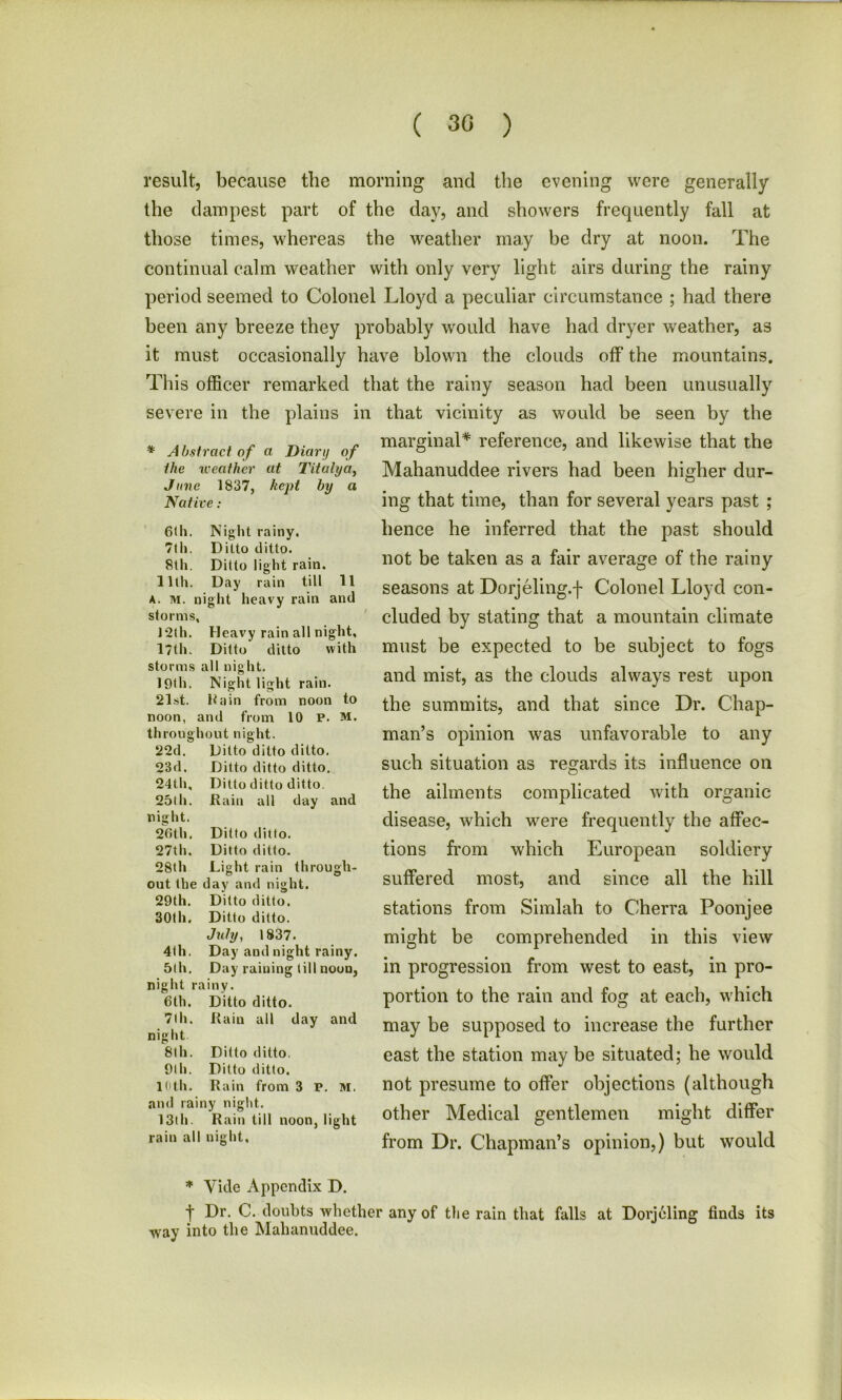 ( 30 ) result, because the morning and the evening were generally the dampest part of the day, and showers frequently fall at those times, whereas the weather may he dry at noon. The continual calm weather with only very light airs during the rainy period seemed to Colonel Lloyd a peculiar circumstance ; had there been any breeze they probably would have had dryer weather, as it must occasionally have blown the clouds off the mountains. This officer remarked that the rainy season had been unusually severe in the plains in that vicinity as would be seen by the * Abstract of a Diary of the weather at Titalya, June 1837, kept by a Native: marginal* reference, and likewise that the Mahanuddee rivers had been higher dur- ing that time, than for several years past ; 61 h. Night rainy. 7th. Ditto ditto. 8th. Ditto light rain. 11th. Day rain till 11 A. M. 1 night heavy rain and storms \ 12th. Heavy rain all night. 17th. Ditto ditto with storms all night. 19th. Night light rain. 21st. Rain from noon to noon, and from 10 P. M, throug hout night. 22d. Ditto ditto ditto. 23 d. Ditto ditto ditto. 24th, Ditto ditto ditto. 25lh. Rain all day and night. 26th. Ditto ditto. 27th. Ditto ditto. 28th Light rain through- out the day and night. 29th. Ditto ditto. 30th. Ditto ditto. July, 1837. 4th. Day and night rainy. 51 h. Day raining till noun, night rainy. 6 th. Ditto ditto. 7th. Rain all day and night 8th. Ditto ditto. 9th. Ditto ditto. 10th. Rain from 3 P. M. and rainy night. 13tli. Rain till noon, light rain all night. hence he inferred that the past should not be taken as a fair average of the rainy seasons at Dorjeling.f Colonel Lloyd con- cluded by stating that a mountain climate must be expected to be subject to fogs and mist, as the clouds always rest upon the summits, and that since Dr. Chap- man’s opinion was unfavorable to any such situation as regards its influence on the ailments complicated with organic disease, which were frequently the affec- tions from which European soldiery suffered most, and since all the hill stations from Simlah to Cherra Poonjee might be comprehended in this view in progression from west to east, in pro- portion to the rain and fog at each, which may be supposed to increase the further east the station may be situated; he would not presume to offer objections (although other Medical gentlemen might differ from Dr. Chapman’s opinion,) but would * Vide Appendix D. t Pr- C. doubts whether any of tlie rain that falls at Dorjeling finds its way into the Mahanuddee.