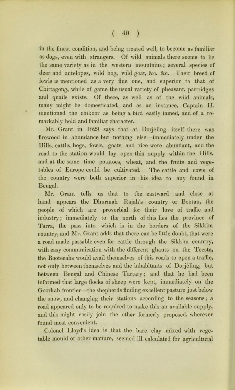 in the finest condition, and being treated well, to become as familiar as dogs, even with strangers. Of wild animals there seems to be the same variety as in the western mountains; several species of deer and antelopes, wild hog, wild goat, &c. &c. Their breed of fowls is mentioned as a very fine one, and superior to that of Chittagong, while of game the usual variety of pheasant, partridges and quails exists. Of these, as well as of the wild animals, many might be domesticated, and as an instance, Captain H. mentioned the chikoor as being a bird easily tamed, and of a re- markably bold and familiar character. Mr. Grant in 1829 says that at Dorjeling itself there was firewood in abundance but nothing else—immediately under the Hills, cattle, hogs, fowls, goats and rice were abundant, and the road to the station would lay open this supply within the Hills, and at the same time potatoes, wheat, and the fruits and vege- tables of Europe could be cultivated. The cattle and cows of the country were both superior in his idea to any found in Bengal. Mr. Grant tells us that to the eastward and close at hand appears the Dhurmah Rajah’s country or Bootan, the people of which are proverbial for their love of traffic and industry; immediately to the north of this lies the province of Tarra, the pass into which is in the borders of the Sikkim country, and Mr. Grant adds that there can be little doubt, that were a road made passable even for cattle through the Sikkim country, with easy communication with the different ghauts on the Teesta, the Booteeahs would avail themselves of this roads to open a traffic, not only between themselves and the inhabitants of Dorjeling, but between Bengal and Chinese Tartary; and that he had been informed that large flocks of sheep were kept, immediately on the Goorkah frontier—the shepherds finding excellent pasture just below the snow, and changing their stations according to the seasons; a road appeared only to be required to make this an available supply, and this might easily join the other formerly proposed, wherever found most convenient. Colonel Lloyd’s idea is that the bare clay mixed with vege- table mould or other manure, seemed ill calculated for agricultural