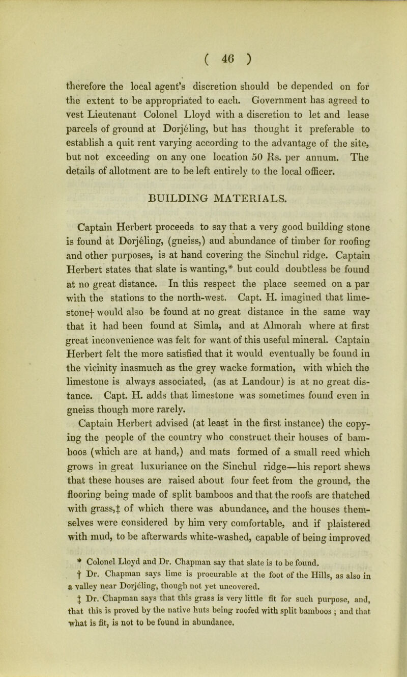 therefore the local agent’s discretion should be depended on for the extent to be appropriated to each. Government has agreed to vest Lieutenant Colonel Lloyd with a discretion to let and lease parcels of ground at Dorjeling, but has thought it preferable to establish a quit rent varying according to the advantage of the site, but not exceeding on any one location 50 Rs. per annum. The details of allotment are to be left entirely to the local officer. BUILDING MATERIALS. Captain Herbert proceeds to say that a very good building stone is found at Dorjeling, (gneiss,) and abundance of timber for roofing and other purposes, is at hand covering the Sinchul ridge. Captain Herbert states that slate is wanting,* but could doubtless be found at no great distance. In this respect the place seemed on a par with the stations to the north-west. Capt. H. imagined that lime- stonej- would also be found at no great distance in the same way that it had been found at Simla, and at Almorali where at first great inconvenience was felt for want of this useful mineral. Captain Herbert felt the more satisfied that it would eventually be found in the vicinity inasmuch as the grey wacke formation, with which the limestone is always associated, (as at Landour) is at no great dis- tance. Capt. H. adds that limestone was sometimes found even in gneiss though more rarely. Captain Herbert advised (at least in the first instance) the copy- ing the people of the country who construct their houses of bam- boos (which are at hand,) and mats formed of a small reed which grows in great luxuriance on the Sinchul ridge—his report shews that these houses are raised about four feet from the ground, the flooring being made of split bamboos and that the roofs are thatched with grass,% of which there was abundance, and the houses them- selves were considered by him very comfortable, and if plaistered with mud, to be afterwards white-washed, capable of being improved * Colonel Lloyd and Dr. Chapman say that slate is to be found. t Dr. Chapman says lime is procurable at the foot of the Hills, as also in a valley near Dorjeling-, though not yet uncovered. I Dr. Chapman says that this grass is very little fit for such purpose, and, that this is proved by the native huts being roofed with split bamboos 5 and that what is fit, is not to be found in abundance.