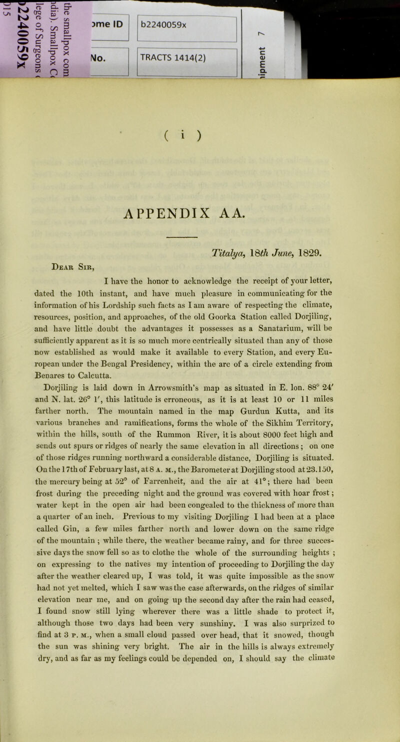 r—t- n> CTQ ro D- 5' 3“ n> in o C/2 3 O O C/2 C 3 £L -cT in era -ST o X VO X o> o 3 o X o o m O 3 )me ID b2240059x No. ( i ) APPENDIX AA. Titalya, ISth June, 18*29. Dear Sir, I have the honor to acknowledge the receipt of your letter, dated the 10th instant, and have much pleasure in communicating for the information of his Lordship such facts as lam aware of respecting the climate, resources, position, and approaches, of the old Goorka Station called Dorjiling, and have little doubt the advantages it possesses as a Sanatarium, will be sufficiently apparent as it is so much more centrically situated than any of those now established as would make it available to every Station, and every Eu- ropean under the Bengal Presidency, within the arc of a circle extending from Benares to Calcutta. Dorjiling is laid down in Arrowsmith’s map as situated in E. Ion. 88° 24' and N. lat. 26° 1', this latitude is erroneous, as it is at least 10 or 11 miles farther north. The mountain named in the map Gurdun Kutta, and its various branches and ramifications, forms the whole of the Sikhim Territory, within the hills, south of the Rummon River, it is about 8000 feet high and sends out spurs or ridges of nearly the same elevation in all directions ; on one of those ridges running northward a considerable distance, Dorjiling is situated. On the 17th of February last, at 8 a. m., the Barometer at Dorjiling stood at 23.150, the mercury being at 52° of Farrenheit, and the air at 41°; there had been frost during the preceding night and the ground was covered with hoar frost; water kept in the open air had been congealed to the thickness of more than a quarter of an inch. Previous to my visiting Dorjiling I had been at a place called Gin, a few miles farther north and lower down on the same ridge of the mountain ; while there, the weather became rainy, and for three succes- sive days the snow fell so as to clothe the whole of the surrounding heights ; on expressing to the natives my intention of proceeding to Dorjiling the day after the weather cleared up, I was told, it was quite impossible as the snow had not yet melted, which I saw was the case afterwards, on the ridges of similar elevation near me, and on going up the second day after the rain had ceased, I found snow still lying wherever there was a little shade to protect it, although those two days had been very sunshiny. I was also surprized to find at 3 p. m., when a small cloud passed over head, that it snowed, though the sun was shining very bright. The air in the hills is always extremely
