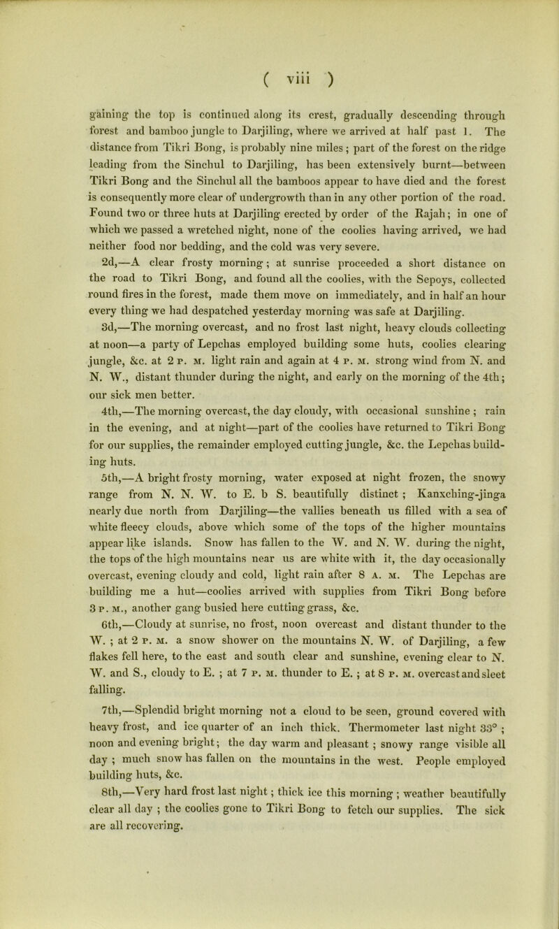 gaining the top is continued along- its crest, gradually descending through forest and bamboo jungle to Darjiling, where we arrived at half past 1. The distance from Tikri Bong, is probably nine miles ; part of the forest on the ridge leading from the Sinchul to Darjiling, has been extensively burnt—between Tikri Bong and the Sinchul all the bamboos appear to have died and the forest is consequently more clear of undergrowth than in any other portion of the road. Found two or three huts at Darjiling erected by order of the Rajah; in one of which we passed a wretched night, none of the coolies having arrived, we had neither food nor bedding, and the cold was very severe. 2d,—A clear frosty morning ; at sunrise proceeded a short distance on the road to Tikri Bong, and found all the coolies, with the Sepoys, collected round fires in the forest, made them move on immediately, and in half an hour every thing we had despatched yesterday morning was safe at Darjiling. 3d,—The morning overcast, and no frost last night, heavy clouds collecting at noon—a party of Lepchas employed building some huts, coolies clearing- jungle, &c. at 2 p. m. light rain and again at 4 p. m. strong wind from N. and N. W., distant thunder during the night, and early on the morning of the 4th; our sick men better. 4tli,—The morning overcast, the day cloudy, with occasional sunshine ; rain in the evening, and at night—part of the coolies have returned to Tikri Bong for our supplies, the remainder employed cutting jungle, &c. the Lepchas build- ing huts. 5th,—A bright frosty morning, water exposed at night frozen, the snowy- range from N. N. W. to E. b S. beautifully distinct ; Kanxching-jinga nearly due north from Darjiling—the vallies beneath us filled with a sea of white fleecy clouds, above which some of the tops of the higher mountains appear like islands. Snow has fallen to the W. and N. W. during the night, the tops of the high mountains near us are white with it, the day occasionally overcast, evening cloudy and cold, light rain after 8 a. m. The Lepchas are building me a hut—coolies arrived with supplies from Tikri Bong before 3p. m., another gang busied here cutting-grass, &c. 6th,—Cloudy at sunrise, no frost, noon overcast and distant thunder to the W. ; at 2 p. m. a snow shower on the mountains N. W. of Darjiling, a few flakes fell here, to the east and south clear and sunshine, evening clear to N. W. and S., cloudy to E. ; at 7 p. m. thunder to E. ; at S p. m. overcast and sleet falling. 7th,—Splendid bright morning not a cloud to be seen, ground covered with heavy frost, and ice quarter of an inch thick. Thermometer last night 33° ; noon and evening bright; the day warm and pleasant ; snowy range visible all day ; much snow has fallen on the mountains in the west. People employed building huts, &c. 8th,—Very hard frost last night; thick ice this morning ; weather beautifully clear all day ; the coolies gone to Tikri Bong- to fetch our supplies. The sick are all recovering.