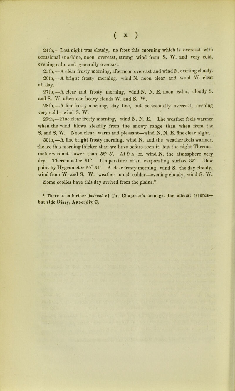 24tli,—Last night was cloudy, no frost this morning which is overcast with occasional sunshine, noon overcast, strong wind from S. W. and very cold, evening calm and generally overcast. 25th,—A clear frosty morning, afternoon overcast and wind N. evening cloudy. 2Gth,—A bright frosty morning, wind N. noon clear and wind W. clear all day. 27th,—A clear and frosty morning, wind N. N. E. noon calm, cloudy S. and S. TV. afternoon heavy clouds W. and S. W. 28th,—A fine frosty morning, day fine, but occasionally overcast, evening very cold—wind S. W. 29th,—Fine clear frosty morning, wind N. N. E. The weather feels warmer when the wind blows steadily from the snowy range than when from the S. and S. TV. Noon clear, warm and pleasant—wind N. N. E. fine clear night. 30tli,—A fine bright frosty morning, wind N. and the weather feels warmer, the ice this morning thicker than we have before seen it, but the night Thermo- meter was not lower than 58° 5'. At 9 a. m. wind N. the atmosphere very dry. Thermometer 51°. Temperature of an evaporating surface 33°. Dew point by Hygrometer 29° 31'. A clear frosty morning, wind S. the day cloudy, wind from TV. and S. TV. weather much colder—evening cloudy, wind S. TV. Some coolies have this day arrived from the plains.* * There is do further journal of Dr. Chapman's amongst the ofiicial records— but vide Diary, Appendix C.