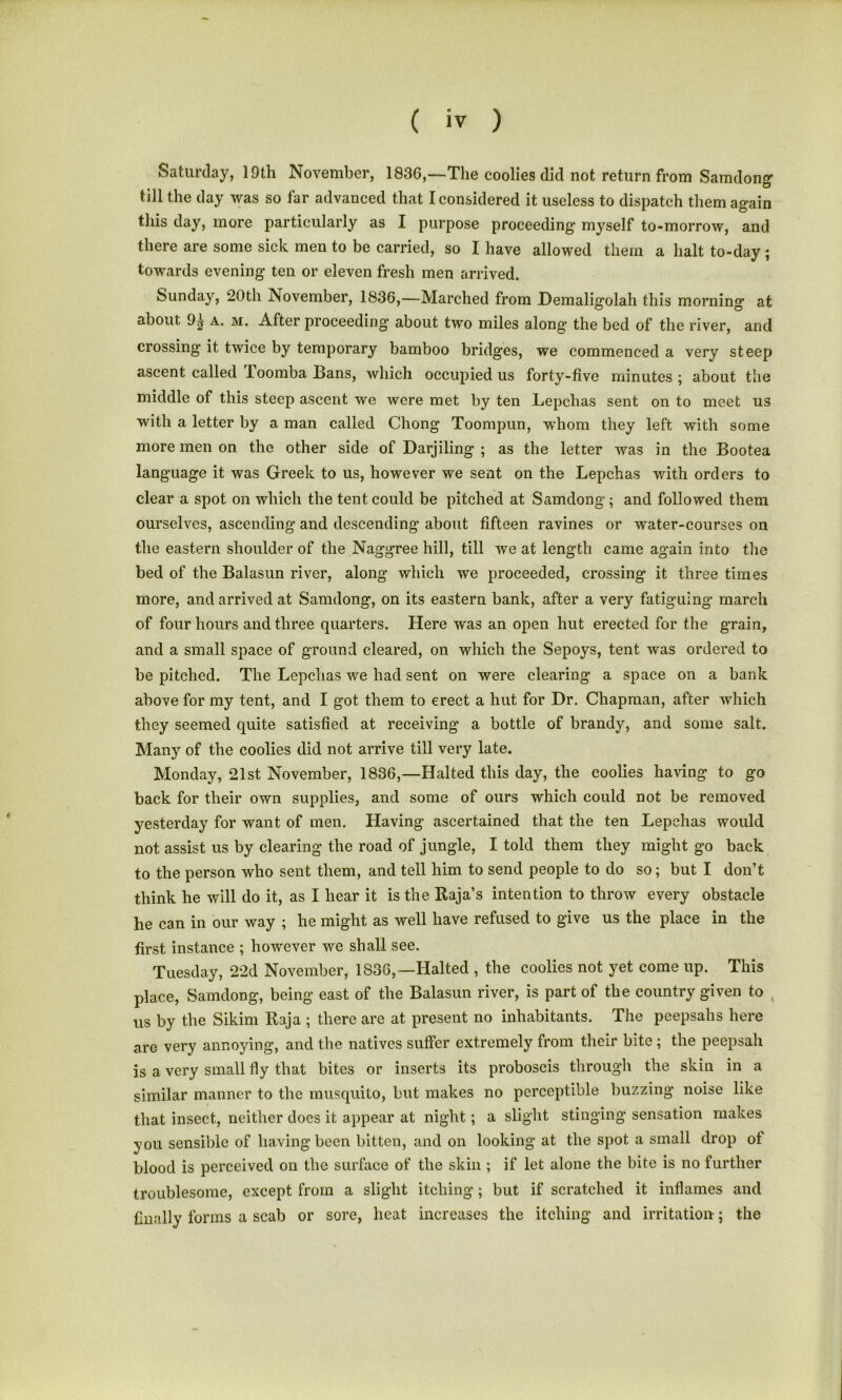 Saturday, 19th November, 1836,—The coolies did not return from Samdong till the day was so far advanced that I considered it useless to dispatch them again this day, more particularly as I purpose proceeding myself to-morrow, and there are some sick men to be carried, so I have allowed them a halt to-day ; towards evening ten or eleven fresh men arrived. Sunday, 20th November, 1836,—Marched from Demaligolah this morning at about a. m. After proceeding’ about two miles along the bed of the river, and crossing it twice by temporary bamboo bridges, we commenced a very steep ascent called Toomba Bans, which occupied us forty-five minutes ; about the middle of this steep ascent we were met by ten Lepclias sent on to meet us with a letter by a man called Chong Toompun, whom they left with some more men on the other side of Darjiling ; as the letter was in the Bootea language it was Greek to us, however we sent on the Lepchas with orders to clear a spot on which the tent could be pitched at Samdong; and followed them ourselves, ascending and descending about fifteen ravines or water-courses on the eastern shoulder of the Naggree hill, till we at length came again into the bed of the Balasun river, along which we proceeded, crossing it three times more, and arrived at Samdong, on its eastern bank, after a very fatiguing march of four hours and three quarters. Here was an open hut erected for the grain, and a small space of ground cleared, on which the Sepoys, tent was ordered to be pitched. The Lepchas we had sent on were clearing a space on a bank above for my tent, and I got them to erect a hut for Dr. Chapman, after which they seemed quite satisfied at receiving a bottle of brandy, and some salt. Many of the coolies did not arrive till very late. Monday, 21st November, 1836,—Halted this day, the coolies having to go back for their own supplies, and some of ours which could not be removed yesterday for want of men. Having ascertained that the ten Lepchas would not assist us by clearing the road of jungle, I told them they might go back to the person who sent them, and tell him to send people to do so; but I don’t think he will do it, as I hear it is the Raja’s intention to throw every obstacle he can in our way ; he might as well have refused to give us the place in the first instance ; however we shall see. Tuesday, 22d November, 1836,—Halted , the coolies not yet come up. This place, Samdong, being east of the Balasun river, is part of the country given to us by the Sikim Raja ; there are at present no inhabitants. The peepsahs here are very annoying, and the natives suffer extremely from their bite; the peepsah is a very small fly that bites or inserts its proboscis through the skin in a similar manner to the musquito, but makes no perceptible buzzing noise like that insect, neither does it appear at night; a slight stinging sensation makes you sensible of having been bitten, and on looking at the spot a small drop ot blood is perceived on the surface of the skin ; if let alone the bite is no further troublesome, except from a slight itching ; but if scratched it inflames and finally forms a scab or sore, heat increases the itching and irritation; the