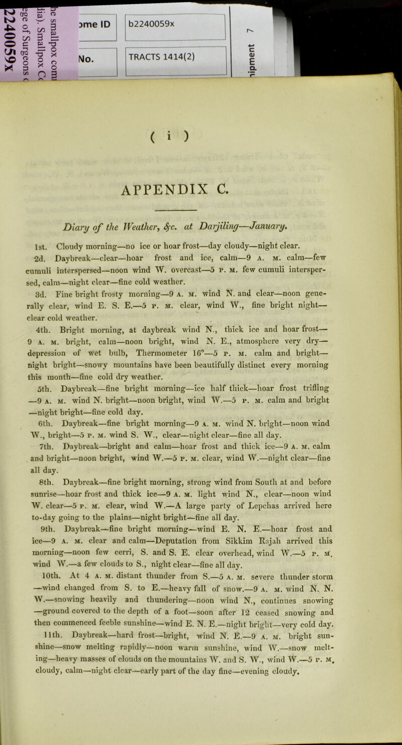 S’ a> cn cn 3 3 — O O X o X O o n 3 )me ID No. c QJ E CL ( i ) APPENDIX C. Diary of the Weather, fyc. at Darjiling—January. 1st. Cloudy morning—no ice or hoar frost—day cloudy—night clear. 2d. Daybreak—clear—hoar frost and ice, calm—9 a. m. calm—few cumuli interspersed—noon wind W. overcast—5 r. m. few cumuli intersper- sed, calm—night clear—fine cold weather. 3d. Fine bright frosty morning—9 a. m. wind N. and clear—noon gene- rally clear, wind E. S. E.—5 p. m. clear, wind W., fine bright night— clear cold weather. 4th. Bright morning, at daybreak wind N., thick ice and hoar frost— 9 a. m. bright, calm—noon bright, wind N. E., atmosphere very dry- depression of wet bulb, Thermometer 16°—5 p. m. calm and bright— night bright—snowy mountains have been beautifully distinct every morning this month—fine cold dry weather. 5th. Daybreak—fine bright morning—ice half thick—hoar frost trifling —9 a. m. wind N. bright—noon bright, wind W.—5 p. m. calm and bright —night bright—fine cold day. 6tli. Daybreak—fine bright morning—9 a. m. wind N. bright—noon wind W., bright—5 p. m. wind S. W., clear—night clear—fine all day. 7th. Daybreak—bright and calm—hoar frost and thick ice—9 A. m. calm and bright—noon bright, wind W.—5 p. m. clear, wind W.—night clear—fine all day. 8th. Daybreak—fine bright morning, strong wind from South at and before sunrise—hoar frost and thick ice—9 A. m. light wind N., clear—noon wind W. clear—5 p. m. clear, wind W.—A large party of Lepchas arrived here to-day going to the plains—night bright—fine all day. 9th. Daybreak—fine bright morning—wind E. N. E.—hoar frost and ice—9 a. m. clear and calm—Deputation from Sikkim Rajah arrived this morning—noon few cerri, S. and S. E. clear overhead, wind W.—5 p. m. wind W.—a few clouds to S., night clear—fine all day. 10th. At 4 a. m. distant thunder from S.—5 a. m. severe thunder storm —wind changed from S. to E.—heavy fall of snow.—9 a. m. wind N. N. W.—snowing heavily and thundering—noon wind N., continues snowing —ground covered to the depth of a foot—soon after 12 ceased snowing and then commenced feeble sunshine—wind E. IN. E.—night bright—very cold day. 11th. Daybreak—hard frost—bright, wind N. E.—9 a. m. bright sun- shine—snow melting rapidly—noon warm sunshine, wind W.—snow melt- ing-heavy masses of clouds on the mountains W. and S. W., wind W.—5 r. m. cloudy, calm—night clear—early part of the day fine—evening cloudy.