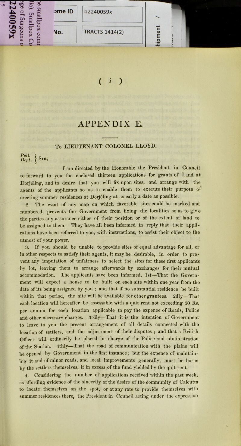 n» O c ^/l OQ O) o 3 C/3 X! w on C/5 3 3 = £> ■-Q “ O ■a o X n o X n o No. ( i ) APPENDIX E. To LIEUTENANT COLONEL LLOYD. I am directed by the Honorable the President in Council to forward to you the enclosed thirteen applications for grants of Land at Dorjeling, and to desire that you will fix upon sites, and arrange with the agents of the applicants so as to enable them to execute their purpose of erecting summer residences at Dorjeling at as early a date as possible. 2. The want of any map on which favorable sites could be marked and numbered, prevents the Government from fixing the localities so as to give the parties any assurance either of their position or of the extent of land to be assigned to them. They have all been informed in reply that their appli- cations have been referred to you, with instructions, to assist their object to the utmost of your power. 3. If you should be unable to provide sites of equal advantage for all, or in other respects to satisfy their agents, it may be desirable, in order to pre- vent any imputation of unfairness to select the sites for these first applicants by lot, leaving them to arrange afterwards by exchanges for their mutual accommodation. The applicants have been informed, 1st—That the Govern- ment will expect a house to be built on each site within one year from the date of its being assigned by you ; and that if no substantial residence be built within that period, the site will be available for other grantees. 2dly—That each location will hereafter be assessable with a quit rent not exceeding 50 Rs. per annum for each location applicable to pay the expence of Roads, Police and other necessary charges. 3rdly—That it is the intention of Government to leave to you the present arrangement of all details connected with the location of settlers, and the adjustment of their disputes ; and that a British Officer will ordinarily be placed in charge of the Police and administration of the Station. 4tlily—That the road of communication with the plains will be opened by Government in the first instance ; but the expence of maintain- ing it and of minor roads, and local improvements generally, must be borne by the settlers themselves, if in excess of the fund yielded by the quit rent. 4. Considering the number of applications received within the past week, as affording evidence of the sincerity of the desire of the community of Calcutta to locate themselves on the spot, or at any rate to provide themselves with summer residences there, the President in Council acting under the expression Poll. I c Dept. \ Sib,'