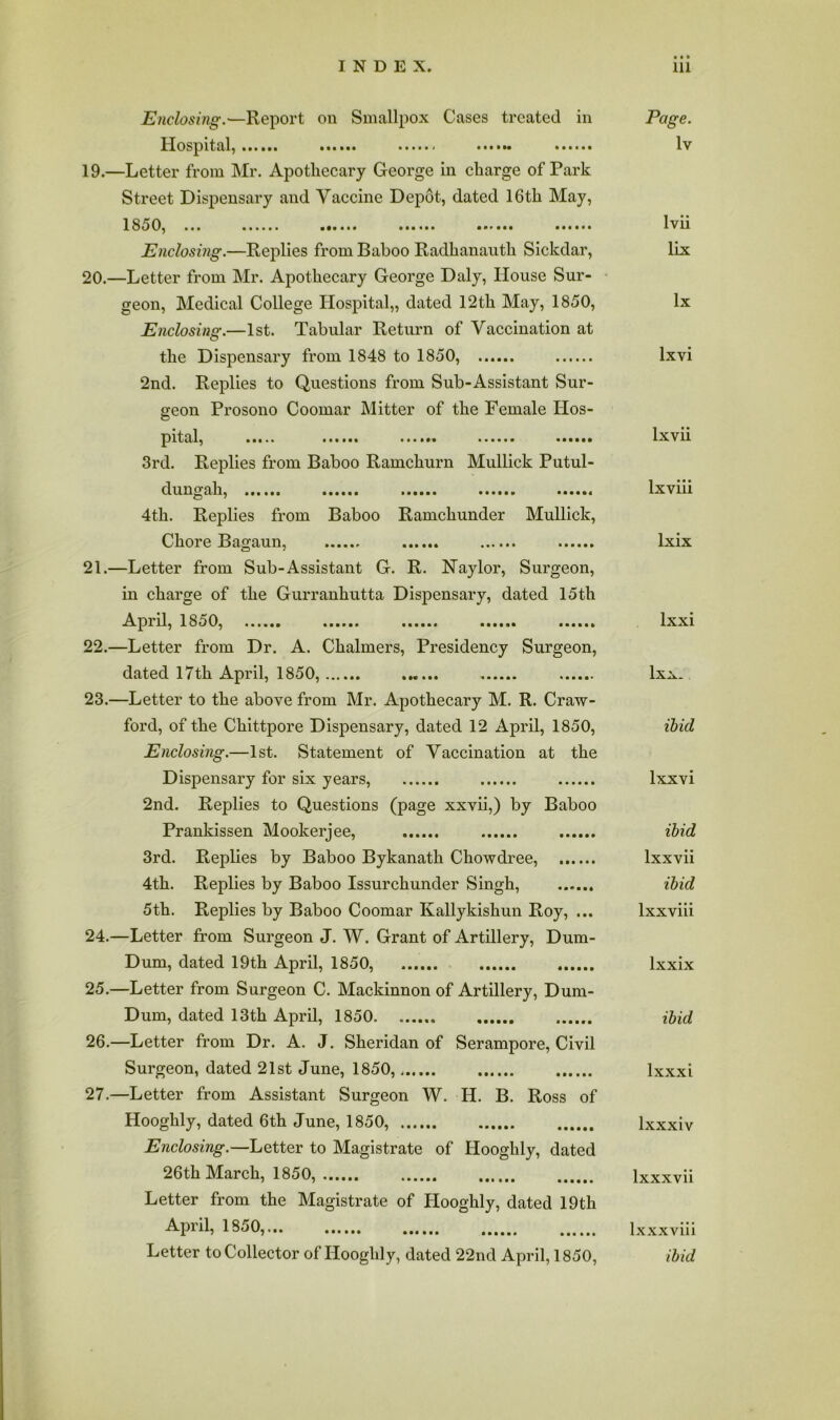 Enclosing.—Report on Smallpox Cases treated in Page. Hospital, ...... Iv 19. —Letter from Mr. Apothecary George in charge of Park Street Dispensary and Vaccine Depot, dated 16th May, 1850, Ivii Enclosing.—Replies from Baboo Radhanauth Sickdar, lix 20. —Letter from Mr. Apothecary George Daly, House Sur- geon, Medical College Hospital,, dated 12th May, 1850, lx Enclosing.—1st. Tabular Return of Vaccination at the Dispensary from 1848 to 1850, Ixvi 2nd. Replies to Questions from Sub-Assistant Sur- geon Prosono Coomar Mitter of the Female Hos- pital, Ixvii 3rd. Replies from Baboo Ramchurn Mullick Putul- dungah, Ixviii 4th. Replies from Baboo Ramchunder Mullick, Chore Bagaun, Ixix 21. —Letter from Sub-Assistant G. R. Naylor, Surgeon, in charge of the Gurranhutta Dispensary, dated 15th April, 1850, Ixxi 22. —Letter from Dr. A. Chalmers, Presidency Surgeon, dated 17th April, 1850, Ixx* 23. —Letter to the above from Mr. Apothecary M. R. Craw- ford, of the Chittpore Dispensary, dated 12 April, 1850, ibid Enclosing.—1st. Statement of Vaccination at the Dispensary for six years, Ixxvi 2nd. Replies to Questions (page xxvii,) by Baboo Prankissen Mookerjee, ibid 3rd. Replies by Baboo Bykanath Chowdree, Ixxvii 4th. Replies by Baboo Issurchunder Singh, ibid 5th. Replies by Baboo Coomar Kallykishun Roy, ... Ixxviii 24. —Letter from Surgeon J. W. Grant of Artillery, Dum- Dum, dated 19th April, 1850, Ixxix 25. —Letter from Surgeon C. Mackinnon of Artillery, Dum- Dum, dated 13th April, 1850 ibid 26. —Letter from Dr. A. J. Sheridan of Serampore, Civil Surgeon, dated 21st June, 1850, Ixxxi 27. —Letter from Assistant Surgeon W. H. B. Ross of Hooghly, dated 6th June, 1850, Ixxxiv Enclosing.—Letter to Magistrate of Hooghly, dated 26th March, 1850, Ixxxvii Letter from the Magistrate of Hooghly, dated 19th April, 1850,.,. Ixxxviii Letter to Collector of Hooghly, dated 22nd April, 1850, ibid