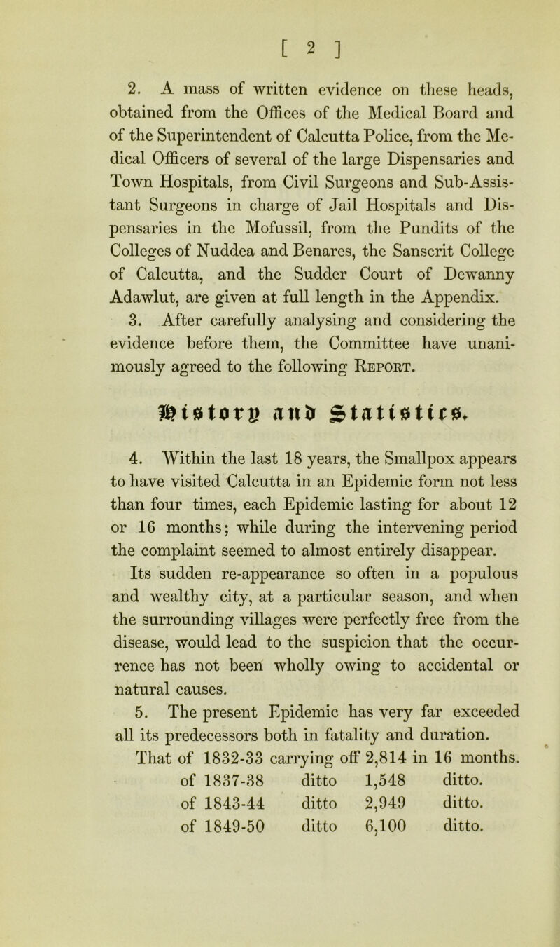 2. A mass of written evidence on these heads, obtained from the Offices of the Medical Board and of the Superintendent of Calcutta Police, from the Me- dical Officers of several of the large Dispensaries and Town Hospitals, from Civil Surgeons and Sub-Assis- tant Surgeons in charge of Jail Hospitals and Dis- pensaries in the Mofussil, from the Pundits of the Colleges of Nuddea and Benares, the Sanscrit College of Calcutta, and the Sudder Court of Dewanny Adawlut, are given at full length in the Appendix. 3. After carefully analysing and considering the evidence before them, the Committee have unani- mously agreed to the following Keport. antji 4. Within the last 18 years, the Smallpox appears to have visited Calcutta in an Epidemic form not less than four times, each Epidemic lasting for about 12 or 16 months; while during the intervening period the complaint seemed to almost entirely disappear. Its sudden re-appearance so often in a populous and wealthy city, at a particular season, and when the surrounding villages were perfectly free from the disease, would lead to the suspicion that the occur- rence has not been wholly owing to accidental or natural causes. 5. The present Epidemic has very far exceeded all its predecessors both in fatality and duration. That of 1832-33 carrying off 2,814 in 16 months of 1837-38 ditto 1,548 ditto. of 1843-44 ditto 2,949 ditto. of 1849-50 ditto 6,100 ditto.