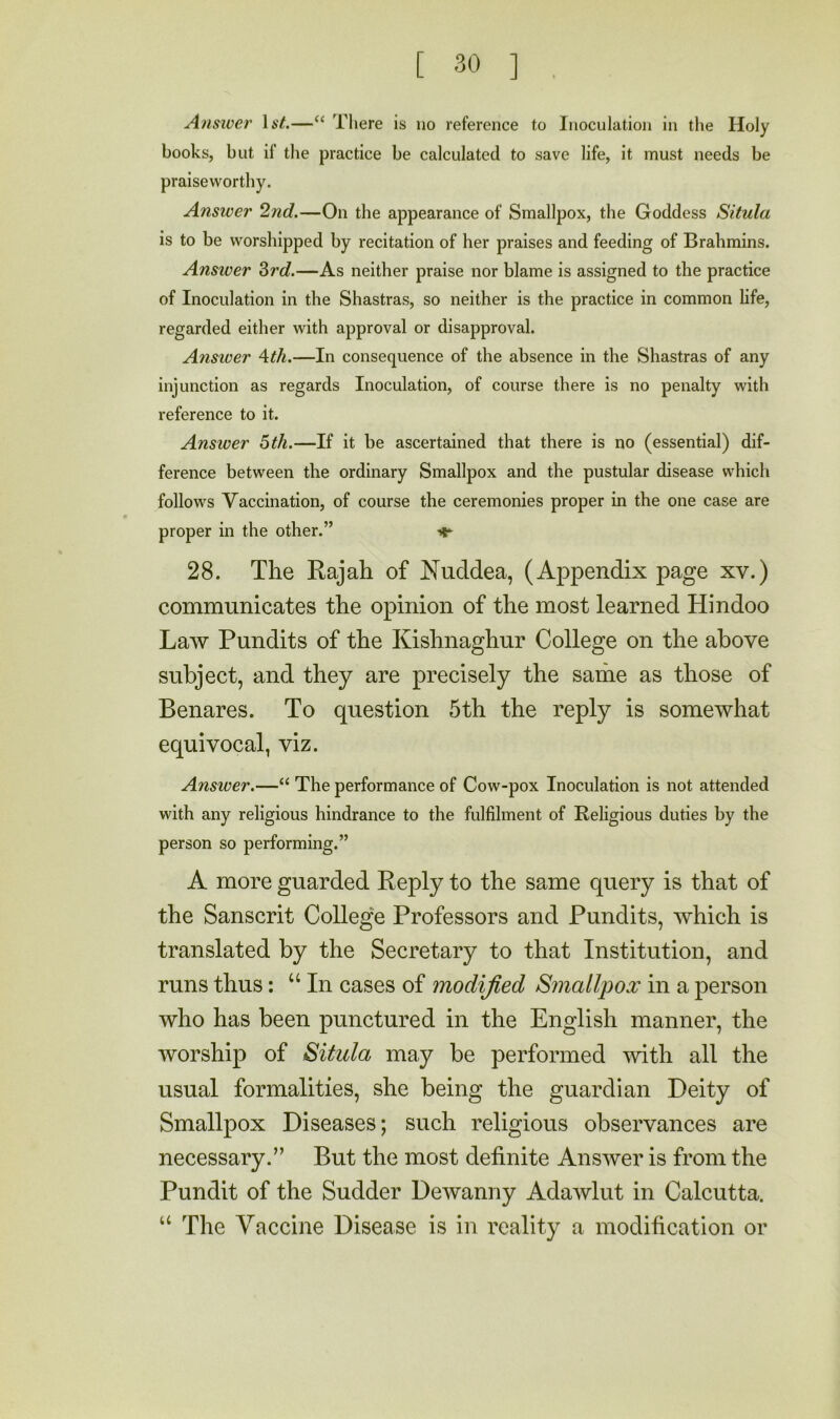 Answer —‘‘ Tliere is no reference to Inoculation in the Holy books, but if the practice be calculated to save life, it must needs be praiseworthy. Answer 2nd.—On the appearance of Smallpox, the Goddess Situla is to be worshipped by recitation of her praises and feeding of Brahmins. Answer Zrd.—As neither praise nor blame is assigned to the practice of Inoculation in the Shastras, so neither is the practice in common life, regarded either with approval or disapproval. Answer \ih.—In consequence of the absence in the Shastras of any injunction as regards Inoculation, of course there is no penalty with reference to it. Answer 6th.—If it be ascertained that there is no (essential) dif- ference between the ordinary Smallpox and the pustular disease which follows Vaccination, of course the ceremonies proper in the one case are proper in the other.” ^ 28. The Rajah of Nuddea, (Appendix page xv.) communicates the opinion of the most learned Hindoo Law Pundits of the Kishnaghur College on the above subject, and they are precisely the same as those of Benares. To question 5th the reply is somewhat equivocal, viz. Answer.—“ The performance of Cow-pox Inoculation is not attended with any religious hindrance to the fulfilment of Religious duties by the person so performing.” A more guarded Reply to the same query is that of the Sanscrit Colleg'e Professors and Pundits, which is translated by the Secretary to that Institution, and runs thus; “In cases of modified Smallpox in a person who has been punctured in the English manner, the worship of Situla may be performed with all the usual formalities, she being the guardian Deity of Smallpox Diseases; such religious observances are necessary.” But the most definite Answer is from the Pundit of the Sudder Dewanny Adawlut in Calcutta. “ The Vaccine Disease is in reality a modification or