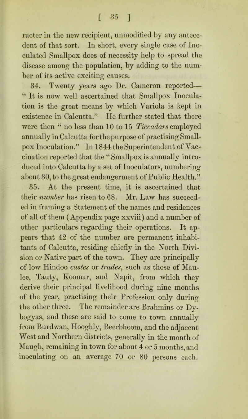ractcr in tlie new recipient, unmodified by any antece- dent of that sort. In short, every single case of Ino- culated Smallpox does of necessity help to spread the disease among the population, by adding to the num- ber of its active exciting causes. 34. Twenty years ago Dr. Cameron reported— “ It is now well ascertained that Smallpox Inocula- tion is the great means by which Variola is kept in existence in Calcutta.” He further stated that there were then “ no less than 10 to 15 Ticcadars annually in Calcutta for the purpose of practising Small- pox Inoculation.” In 1844 the Superintendent of Vac- cination reported that the “ Smallpox is annually intro- duced into Calcutta by a set of Inoculators, numbering about 30, to the great endangerment of Public Health.” 35. At the present time, it is ascertained that their number has risen to 68. Mr. Law has succeed- ed in framing a Statement of the names and residences of all of them (Appendix page xxviii) and a number of other particulars regarding their operations. It ap- pears that 42 of the number are permanent inhabi- tants of Calcutta, residing chiefly in the North Divi- sion or Native part of the town. They are principally of low Hindoo castes or trades^ such as those of Mau- lee, Tauty, Koomar, and Napit, from which they derive their principal livelihood during nine months of the year, practising their Profession only during the other three. The remainder are Brahmins or Dy- bogyas, and these are said to come to town annually from Burdwan, Hooghly, Beerbhoom, and the adjacent West and Northern districts, generally in the month of Maugh, remaining in town for about 4 or 5 months, and inoculating on an average 70 or 80 persons each.