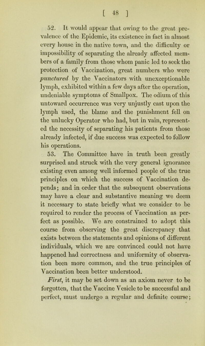 52. It 'would appear that owing to the great pre- valence of the Epidemic, its existence in fact in almost every house in the native town, and the difficulty or impossibility of separating the already affected mem- bers of a family from those whom panic led to seek the protection of Vaccination, great numbers who were punctured by the Vaccinators 'with unexceptionable lymph, exhibited within a few days after the operation, undeniable symptoms of Smallpox. The odium of this untoward occurrence was very unjustly cast upon the lymph used, the blame and the punishment fell on the unlucky Operator who had, but in vain, represent- ed the necessity of separating his patients from those already infected, if due success was expected to follow his operations. 53. The Committee have in truth been greatly surprised and struck with the very general ignorance existing even among well informed people of the true principles on which the success of Vaccination de- pends ; and in order that the subsequent observations may have a clear and substantive meaning we deem it necessary to state briefly what we consider to be required to render the process of Vaccination as per- fect as possible. We are constrained to adopt this course from observing the great discrepancy that exists between the statements and opinions of different individuals, which we are convinced could not have happened had correctness and uniformity of observa- tion been more common, and the true principles of Vaccination been better understood. Firsts it may be set down as an axiom never to be forgotten, that the Vaccine Vesicle to be successful and perfect, must undergo a regular and definite course;