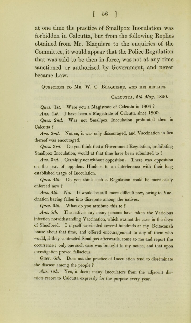 at one time the practice of Smallpox Inoculation was forbidden in Calcutta, but from the following Eeplies obtained from Mr. Blaquiere to the enquiries of the Committee, it would appear that the Police Regulation that was said to be then in force, was not at any time sanctioned or authorized by Government, and never became Law. Questions to Mr. W. C. Blaquiere, and his replies. Calcutta, ^ih May^ 1850. Ques. Is^. Were you a Magistrate of Calcutta in 1804 ? Ans. Is^. I have been a Magistrate of Calcutta since 1800. Ques. 2nd. Was not Smallpox Inoculation prohibited then in Calcutta ? Ans. 2nd. Not so, it was only discouraged, and Vaccination in lieu thereof was encouraged. Ques. Zrd. Do you think that a Government Regulation, prohibiting Smallpox Inoculation, would at that time have been submitted to ? Ans. Zrd. Certainly not without opposition. There was opposition on the part of oppulent Hindoos to an interference with their long established usage of Inoculation. Ques. Ath. Do you think such a Regulation could be more easily enforced now ? Ans. \th. No. It would be stiU more difficult now, owing to Vac- cination having fallen into disrepute among the natives. Ques. 5 th. What do you attribute this to ? Ans. 5th. The natives say many persons have taken the Variolous infection notwithstanding Vaccination, which was not the case in the days of Shoolbred. I myself vaccinated several hundreds at my Boitacanah house about that time, and offered encouragement to any of them who would, if they contracted Smallpox afterwards, come to me and report the occurrence ; only one such case wa,s brought to my notice, and that upon investigation proved fallacious. Ques. Qth. Does not the practice of Inoculation tend to disseminate the disease among the people ? Ans. 6th. Yes, it does; many Inoculators from the adjacent dis- tricts resort to Calcutta expressly for the purpose every year.