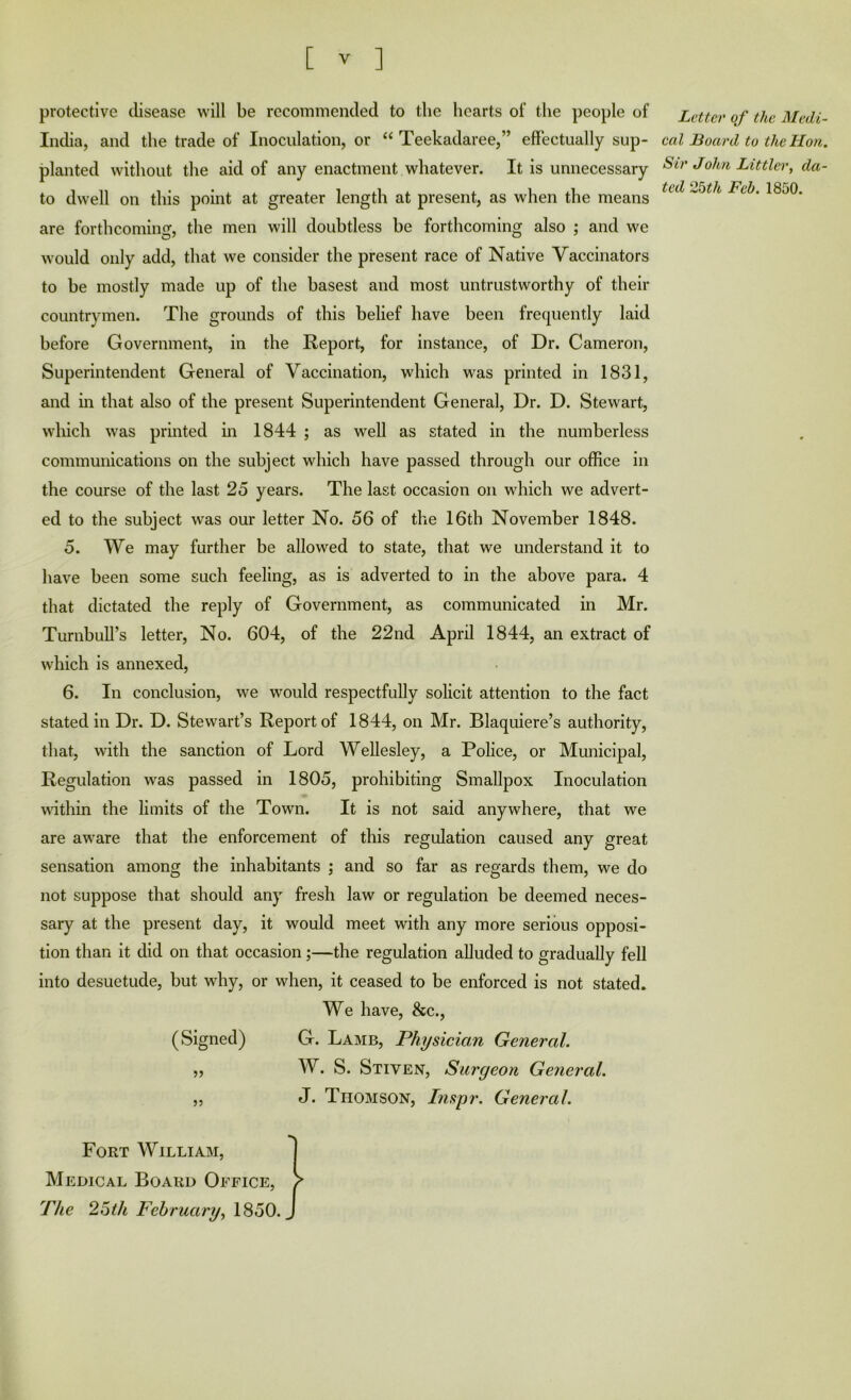 protective ilisease will be recommended to the hearts of the people of India, and the trade of Inoculation, or “ Teekadaree,” effectually sup- planted without the aid of any enactment whatever. It is unnecessary to dwell on this point at greater length at present, as when the means are forthcoming, the men will doubtless be forthcoming also ; and we would only add, that we consider the present race of Native Vaccinators to be mostly made up of the basest and most untrustworthy of their countrymen. The grounds of this belief have been frecpiently laid before Government, in the Report, for instance, of Dr. Cameron, Superintendent General of Vaccination, which was printed in 1831, and m that also of the present Superintendent General, Dr. D. Stewart, wliich was printed in 1844 ; as well as stated in the numberless communications on the subject which have passed through our office in the course of the last 25 years. The last occasion on which we advert- ed to the subject was our letter No. 56 of the 16th November 1848. 5. We may further be allowed to state, that we understand it to have been some such feeling, as is adverted to in the above para. 4 that dictated the reply of Government, as communicated in Mr. Turnbull’s letter. No. 604, of the 22nd April 1844, an extract of which is annexed, 6. In conclusion, we would respectfully solicit attention to the fact stated in Dr. D. Stewart’s Report of 1844, on Mr. Blaquiere’s authority, that, with the sanction of Lord Wellesley, a Police, or Municipal, Regulation was passed in 1805, prohibiting Smallpox Inoculation within the limits of the Town. It is not said anywhere, that we are aw’are that the enforcement of this regulation caused any great sensation among the inhabitants ; and so far as regards them, we do not suppose that should any fresh law or regulation be deemed neces- sary at the present day, it would meet with any more serious opposi- tion than it did on that occasion;—the regulation alluded to gradually fell into desuetude, but why, or when, it ceased to be enforced is not stated. We have, &c., (Signed) G. Lamb, Physician General. 5, W. S. Stiven, Surgeon General. „ J. Thomson, Inspr. General. Letter of the Medi- cal Board to the Hon. Sir John Littler, da- ted 2bth Feb. 1850. Fort William, Medical Board Office, The 2^th February^ 1850.