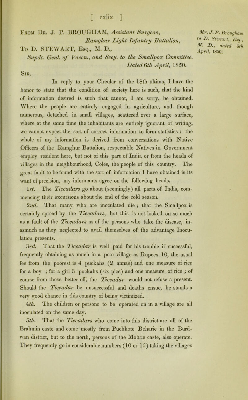 From Dr. J. P. BROUGHAM, /h'sisla?ii Surgeon, Ramghur Light Infantry Battalion, To D. STEWART, Esq., M. D., Supdt. Genl. of Vaccn., and Secy, to the Smallpox Committee. Dated (5th April, 1850. Sir, In reply to your Circular of the 18th ultimo, I have the honor to state that the condition of society here is such, that the kind of information desired is such that cannot, I am sorry, be obtained. Where the people are entirely engaged in agriculture, and though numerous, detached in small villages, scattered over a large surface, where at the same time the inhabitants are entirely ignorant of writing, we cannot expect the sort of correct information to form statistics : the whole of my information is derived from conversations with Native Officers of the Ramghur Battalion, respectable Natives in Government employ resident here, but not of this part of India or from the heads of villages in the neighbourhood. Coles, the people of this country. The creat fault to be found with the sort of information I have obtained is its want of precision, my informants agree on the following heads. The Ticcadars go about (seemingly) all parts of India, com- mencing their excursions about the end of the cold season. 2nd. That many who are inoculated die ; that the Smallpox is certainly spread by the Ticcadars, but this is not looked on so much as a fault of the Ticcadars as of the persons who take the disease, in- asmuch as they neglected to avail themselves of the advantage Inocu- lation presents. Zrd. That the Ticcadar is well paid for his trouble if successful, frequently obtaining as much in a poor village as Rupees 10, the usual fee from the poorest is 4 puckahs (2 annas) and one measure of rice for a boy ; for a girl 3 puckahs (six pice) and one measure of rice ; of course from those better off, the Ticcadar would not refuse a present. Should the Ticcadar be unsuccessful and deaths ensue, he stands a very good chance in this country of being victimized. 4^/t. The children or persons to be operated on in a village are all inoculated on the same day. 5th. That the Ticcadars who come into this district are all of the Brahmin caste and come mostly from Puchkote Beharie in the Burd- wan district, but to the north, persons of the Mobile caste, also operate. They frequently go in considerable numbers (10 or 15) taking the villages Mr. J. P. Pronqham to B. Stewart, Esq., M. B., dated Qth