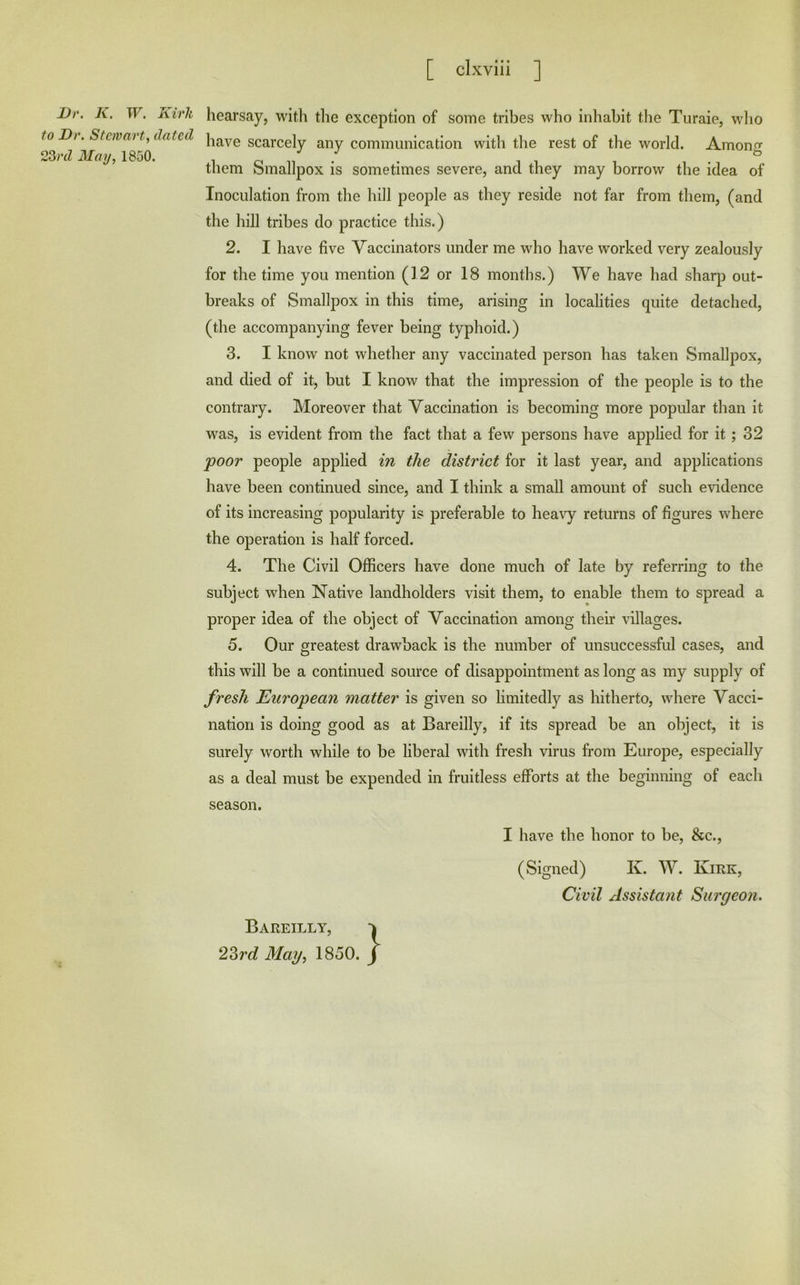 Dr. K, W. Kirk to Dr. Stcnmrt, dated 2Srd May, 1850. hearsay, with the exception of some tribes who inhabit the Turaie, wlio have scarcely any communication with the rest of the world. Among them Smallpox is sometimes severe, and they may borrow the idea of Inoculation from the hill people as they reside not far from them, (and the hill tribes do practice this.) 2. I have five Vaccinators under me who have worked very zealously for the time you mention (12 or 18 months.) We have had sharp out- breaks of Smallpox in this time, arising in localities quite detached, (the accompanying fever being typhoid.) 3. I know not whether any vaccinated person has taken Smallpox, and died of it, but I know that the impression of the people is to the contrary. Moreover that Vaccination is becoming more popular than it w^as, is evident from the fact that a few persons have applied for it ; 32 poor people applied in the district for it last year, and applications have been continued since, and I think a small amount of such evidence of its increasing popularity is preferable to hea\y returns of figures where the operation is half forced. 4. The Civil Officers have done much of late by referring to the subject when Native landholders visit them, to enable them to spread a proper idea of the object of Vaccination among their villages. 5. Our greatest drawback is the number of unsuccessful cases, and this will be a continued source of disappointment as long as my supply of fresh European matter is given so limitedly as hitherto, where Vacci- nation is doing good as at Bareilly, if its spread be an object, it is surely worth while to be liberal with fresh virus from Europe, especially as a deal must be expended in fruitless efforts at the beginning of each season. I have the honor to be, &c., (Signed) K. W. Kirk, Civil Assistant Surgeon. Bareilly,